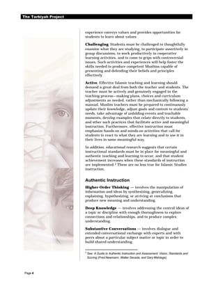 The Tarbiyah Project



                       experience conveys values and provides opportunities for
                       students to learn about values.

                       Challenging. Students must be challenged to thoughtfully
                       examine what they are studying, to participate assertively in
                       group discussions, to work productively in cooperative
                       learning activities, and to come to grips with controversial
                       issues. Such activities and experiences will help foster the
                       skills needed to produce competent Muslims capable of
                       presenting and defending their beliefs and principles
                       effectively.

                       Active. Effective Islamic teaching and learning should
                       demand a great deal from both the teacher and students. The
                       teacher must be actively and genuinely engaged in the
                       teaching process—making plans, choices and curriculum
                       adjustments as needed, rather than mechanically following a
                       manual. Muslim teachers must be prepared to continuously
                       update their knowledge, adjust goals and content to students’
                       needs, take advantage of unfolding events and teachable
                       moments, develop examples that relate directly to students,
                       and other such practices that facilitate active and meaningful
                       instruction. Furthermore, effective instruction must
                       emphasize hands-on and minds-on activities that call for
                       students to react to what they are learning and to use it in
                       their lives in some meaningful way.

                       In addition, educational research suggests that certain
                       instructional standards must be in place for meaningful and
                       authentic teaching and learning to occur, and that student
                       achievement increases when these standards of instruction
                       are implemented. 2 These are no less true for Islamic Studies
                       instruction.


                       Authentic Instruction
                       Higher-Order Thinking — involves the manipulation of
                       information and ideas by synthesizing, generalizing,
                       explaining, hypothesizing, or arriving at conclusions that
                       produce new meaning and understanding.

                       Deep Knowledge — involves addressing the central ideas of
                       a topic or discipline with enough thoroughness to explore
                       connections and relationships, and to produce complex
                       understanding.

                       Substantive Conversations — involves dialogue and
                       extended conversational exchange with experts and with
                       peers about a particular subject matter or topic in order to
                       build shared understanding.

                       2
                           See: A Guide to Authentic Instruction and Assessment: Vision, Standards and
                           Scoring (Fred Newmann, Walter Secada, and Gary Wehlage).




 Page 4
 