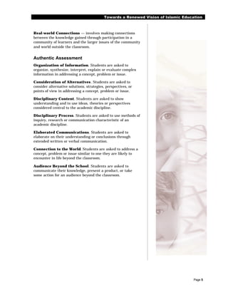 Towards a Renewed Vision of Islamic Education



Real-world Connections — involves making connections
between the knowledge gained through participation in a
community of learners and the larger issues of the community
and world outside the classroom.


Authentic Assessment
Organization of Information. Students are asked to
organize, synthesize, interpret, explain or evaluate complex
information in addressing a concept, problem or issue.

Consideration of Alternatives. Students are asked to
consider alternative solutions, strategies, perspectives, or
points of view in addressing a concept, problem or issue.

Disciplinary Content. Students are asked to show
understanding and to use ideas, theories or perspectives
considered central to the academic discipline.

Disciplinary Process. Students are asked to use methods of
inquiry, research or communication characteristic of an
academic discipline.

Elaborated Communications. Students are asked to
elaborate on their understanding or conclusions through
extended written or verbal communication.

Connection to the World. Students are asked to address a
concept, problem or issue similar to one they are likely to
encounter in life beyond the classroom.

Audience Beyond the School. Students are asked to
communicate their knowledge, present a product, or take
some action for an audience beyond the classroom.




                                                                                    Page 5
 