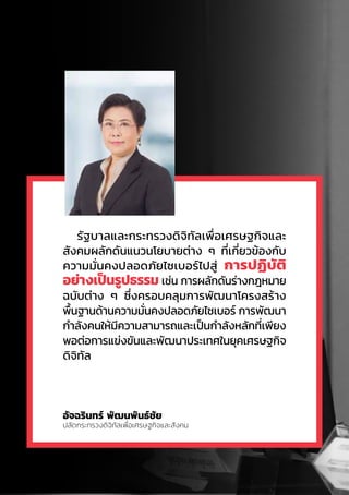 อัจฉรินทร์ พัฒนพันธ์ชัย
ปลัดกระทรวงดิจิทัลเพื่อเศรษฐกิจและสังคม
รัฐบาลและกระทรวงดิจิทัลเพื่อเศรษฐกิจและ
สังคมผลักดันแนวนโยบายต่าง ๆ ที่เกี่ยวข้องกับ
ความมั่นคงปลอดภัยไซเบอร์ไปสู่ การปฏิบัติ
อย่างเป็นรูปธรรม เช่น การผลักดันร่างกฎหมาย
ฉบับต่าง ๆ ซึ่งครอบคลุมการพัฒนาโครงสร้าง
พื้นฐานด้านความมั่นคงปลอดภัยไซเบอร์ การพัฒนา
ก�ำลังคนให้มีความสามารถและเป็นก�ำลังหลักที่เพียง
พอต่อการแข่งขันและพัฒนาประเทศในยุคเศรษฐกิจ
ดิจิทัล
 