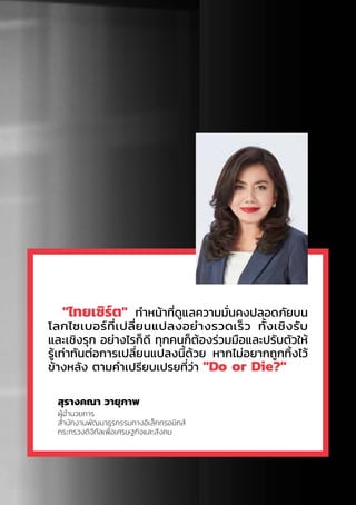 "ไทยเซิร์ต" ท�ำหน้าที่ดูแลความมั่นคงปลอดภัยบน
โลกไซเบอร์ที่เปลี่ยนแปลงอย่างรวดเร็ว ทั้งเชิงรับ
และเชิงรุก อย่างไรก็ดี ทุกคนก็ต้องร่วมมือและปรับตัวให้
รู้เท่าทันต่อการเปลี่ยนแปลงนี้ด้วย หากไม่อยากถูกทิ้งไว้
ข้างหลัง ตามค�ำเปรียบเปรยที่ว่า "Do or Die?"
สุรางคณา วายุภาพ
ผู้อ�ำนวยการ
ส�ำนักงานพัฒนาธุรกรรมทางอิเล็กทรอนิกส์
กระทรวงดิจิทัลเพื่อเศรษฐกิจและสังคม
 