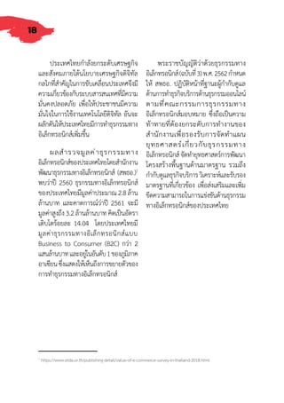 18
ประเทศไทยก�ำลังยกระดับเศรษฐกิจ
และสังคมภายใต้นโยบายเศรษฐกิจดิจิทัล
กลไกที่ส�ำคัญในการขับเคลื่อนประเทศจึงมี
ความเกี่ยวข้องกับระบบสารสนเทศที่มีความ
มั่นคงปลอดภัย เพื่อให้ประชาชนมีความ
มั่นใจในการใช้งานเทคโนโลยีดิจิทัล อันจะ
ผลักดันให้ประเทศไทยมีการท�ำธุรกรรมทาง
อิเล็กทรอนิกส์เพิ่มขึ้น
ผลส�ำรวจมูลค่าธุรกรรมทาง
อิเล็กทรอนิกส์ของประเทศไทยโดยส�ำนักงาน
พัฒนาธุรกรรมทางอิเล็กทรอนิกส์ (สพธอ.)1
พบว่าปี 2560 ธุรกรรมทางอิเล็กทรอนิกส์
ของประเทศไทยมีมูลค่าประมาณ2.8ล้าน
ล้านบาท และคาดการณ์ว่าปี 2561 จะมี
มูลค่าสูงถึง3.2ล้านล้านบาทคิดเป็นอัตรา
เติบโตร้อยละ 14.04 โดยประเทศไทยมี
มูลค่าธุรกรรมทางอิเล็กทรอนิกส์แบบ
Business to Consumer (B2C) กว่า 2
แสนล้านบาทและอยู่ในอันดับ1ของภูมิภาค
อาเซียนซึ่งแสดงให้เห็นถึงการขยายตัวของ
การท�ำธุรกรรมทางอิเล็กทรอนิกส์
พระราชบัญญัติว่าด้วยธุรกรรมทาง
อิเล็กทรอนิกส์(ฉบับที่3)พ.ศ.2562ก�ำหนด
ให้ สพธอ. ปฏิบัติหน้าที่ฐานะผู้ก�ำกับดูแล
ด้านการท�ำธุรกิจบริการด้านธุรกรรมออนไลน์
ตามท่ี่คณะกรรมการธุรกรรมทาง
อิเล็กทรอนิกส์มอบหมาย ซึ่งถือเป็นความ
ท้าทายที่ต้องยกระดับการท�ำงานของ
ส�ำนักงานเพื่อรองรับการจัดท�ำแผน
ยุทธศาสตร์เกี่ยวกับธุรกรรมทาง
อิเล็กทรอนิกส์จัดท�ำยุทธศาสตร์การพัฒนา
โครงสร้างพื้นฐานด้านมาตรฐาน รวมถึง
ก�ำกับดูแลธุรกิจบริการวิเคราะห์และรับรอง
มาตรฐานที่เกี่ยวข้อง เพื่อส่งเสริมและเพิ่ม
ขีดความสามารถในการแข่งขันด้านธุรกรรม
ทางอิเล็กทรอนิกส์ของประเทศไทย
1
https://www.etda.or.th/publishing-detail/value-of-e-commerce-survey-in-thailand-2018.html
 