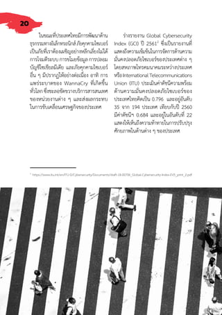 20
ในขณะที่ประเทศไทยมีการพัฒนาด้าน
ธุรกรรมทางอิเล็กทรอนิกส์ภัยคุกคามไซเบอร์
เป็นภัยที่เราต้องเผชิญอย่างหลีกเลี่ยงไม่ได้
การโจมตีระบบการขโมยข้อมูลการปลอม
บัญชีโซเชียลมีเดีย และภัยคุกคามไซเบอร์
อื่น ๆ มีปรากฏให้อย่างต่อเนื่อง อาทิ การ
แพร่ระบาดของ WannaCry ที่เกิดขึ้น
ทั่วโลกซึ่งชะลอขัดขวางบริการสารสนเทศ
ของหน่วยงานต่าง ๆ และส่งผลกระทบ
ในการขับเคลื่อนเศรษฐกิจของประเทศ
ร่างรายงาน Global Cybersecurity
Index (GCI) ปี 25612
ซึ่งเป็นรายงานที่
แสดงถึงความเข้มข้นในการจัดการด้านความ
มั่นคงปลอดภัยไซเบอร์ของประเทศต่าง ๆ
โดยสหภาพโทรคมนาคมระหว่างประเทศ
หรือInternationalTelecommunications
Union (ITU) ประเมินค่าดัชนีความพร้อม
ด้านความมั่นคงปลอดภัยไซเบอร์ของ
ประเทศไทยคิดเป็น 0.796 และอยู่อันดับ
35 จาก 194 ประเทศ เทียบกับปี 2560
มีค่าดัชนีฯ 0.684 และอยู่ในอันดับที่ 22
แสดงให้เห็นถึงความท้าทายในการปรับปรุง
ศักยภาพในด้านต่าง ๆ ของประเทศ
2
https://www.itu.int/en/ITU-D/Cybersecurity/Documents/draft-18-00706_Global-Cybersecurity-Index-EV5_print_2.pdf
 