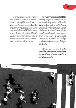21
ภาครัฐเห็นความส�ำคัญในการรักษา
ความมั่นคงปลอดภัยไซเบอร์ จึงได้ผลักดัน
ร่างพระราชบัญญัติว่าด้วยการรักษาความ
มั่นคงปลอดภัยไซเบอร์พ.ศ.....เพื่อรองรับ
การเติบโตทางเศรษฐกิจดิจิทัลอย่างมั่นคง
และปลอดภัยซึ่งก�ำหนดให้มีส�ำนักงานคณะ
กรรมการรักษาความมั่นคงปลอดภัยไซเบอร์
แห่งชาติท�ำหน้าที่เป็นหน่วยงานกลางในการ
ประสานและขับเคลื่อนนโยบายด้านความ
มั่นคงปลอดภัยไซเบอร์ของประเทศ
รายงานประจ�ำปีไทยเซิร์ตปี2560-2561
จัดท�ำสรุปเหตุการณ์ วิเคราะห์แนวโน้ม
รวบรวมสถิติภัยคุกคามไซเบอร์ที่เกิดขึ้น
ในประเทศไทย และกิจกรรมที่ส�ำคัญของ
ไทยเซิร์ตเพื่อสร้างความตระหนักรู้และชี้ให้
เห็นถึงความส�ำคัญของการรักษาความมั่นคง
ปลอดภัยไซเบอร์ในภาครัฐภาคเอกชนและ
ภาคประชาสังคม ซึ่งไม่ใช่หน้าที่ของ
หน่วยงานใดหน่วยงานหนึ่งแต่เป็นสิ่งที่ทุก
ภาคส่วนต้องประคับประคองและแก้ไขปัญหา
ไปพร้อมกัน
แล้วคุณละ... พร้อมหรือยังที่จะเป็น
ส่วนหนึ่งในการยกระดับความมั่นคง
ปลอดภัยไซเบอร์ของประเทศไทย
อย่างมั่นคงและยั่งยืน
 