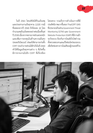 27
ในปี 2561 ไทยเซิร์ตได้รับแจ้งเหตุ
และประสานงานภัยคุกคาม 2,520 กรณี
ซึ่งลดลงจากปี 2560 ถึงร้อยละ 22 โดย
จ�ำนวนเหตุรับแจ้งลดลงอย่างต่อเนื่องตั้งแต่
ปี 2558 เนื่องจากหลายภาคส่วนตระหนัก
และเพิ่มการลงทุนในด้านความมั่นคง
ปลอดภัยไซเบอร์ ส่งผลให้สามารถก่อตั้ง
CERT ประจ�ำภาคส่วนได้ส�ำเร็จในปี 2560
ท�ำให้ข้อมูลภัยคุกคามต่าง ๆ ที่เกิดขึ้น
มีการรายงานไปยัง CERT ที่เกี่ยวข้อง
โดยตรง รวมถึงการด�ำเนินการที่มี
ประสิทธิภาพมากขึ้นของ ThaiCERT GMS
ซึ่งประกอบด้วยส่วนGovernmentThreat
Monitoring (GTM) และ Government
Website Protection (GWP) ที่มีการเฝ้า
ระวังระบบ ป้องกันการโจมตีเว็บไซต์ รวม
ทั้งตรวจสอบหาและแก้ไขช่องโหว่ของระบบ
เพื่อปิดช่องทางการโจมตีของผู้ประสงค์ร้าย
 