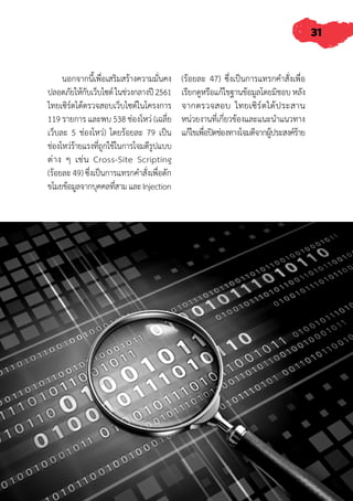 31
นอกจากนี้เพื่อเสริมสร้างความมั่นคง
ปลอดภัยให้กับเว็บไซต์ในช่วงกลางปี2561
ไทยเซิร์ตได้ตรวจสอบเว็บไซต์ในโครงการ
119 รายการ และพบ 538 ช่องโหว่ (เฉลี่ย
เว็บละ 5 ช่องโหว่) โดยร้อยละ 79 เป็น
ช่องโหว่ร้ายแรงที่่ถูกใช้ในการโจมตีรูปแบบ
ต่าง ๆ เช่น Cross-Site Scripting
(ร้อยละ 49) ซึ่งเป็นการแทรกค�ำสั่งเพื่อดัก
ขโมยข้อมูลจากบุคคลที่สามและInjection
(ร้อยละ 47) ซึ่งเป็นการแทรกค�ำสั่งเพื่อ
เรียกดูหรือแก้ไขฐานข้อมูลโดยมิชอบ หลัง
จากตรวจสอบ ไทยเซิร์ตได้ประสาน
หน่วยงานที่เกี่ยวข้องและแนะน�ำแนวทาง
แก้ไขเพื่อปิดช่องทางโจมตีจากผู้ประสงค์ร้าย
 