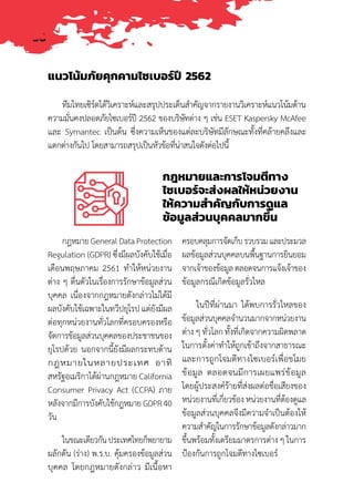 36
ทีมไทยเซิร์ตได้วิเคราะห์และสรุปประเด็นส�ำคัญจากรายงานวิเคราะห์แนวโน้มด้าน
ความมั่นคงปลอดภัยไซเบอร์ปี 2562 ของบริษัทต่าง ๆ เช่น ESET Kaspersky McAfee
และ Symantec เป็นต้น ซึ่งความเห็นของแต่ละบริษัทมีลักษณะทั้งที่คล้ายคลึงและ
แตกต่างกันไป โดยสามารถสรุปเป็นหัวข้อที่น่าสนใจดังต่อไปนี้
กฎหมายและการโจมตีทาง
ไซเบอร์จะส่งผลให้หน่วยงาน
ให้ความส�ำคัญกับการดูแล
ข้อมูลส่วนบุคคลมากขึ้น
แนวโน้มภัยคุกคามไซเบอร์ปี 2562
กฎหมายGeneralDataProtection
Regulation (GDPR) ซึ่งมีผลบังคับใช้เมื่อ
เดือนพฤษภาคม 2561 ท�ำให้หน่วยงาน
ต่าง ๆ ตื่นตัวในเรื่องการรักษาข้อมูลส่วน
บุคคล เนื่องจากกฎหมายดังกล่าวไม่ได้มี
ผลบังคับใช้เฉพาะในทวีปยุโรป แต่ยังมีผล
ต่อทุกหน่วยงานทั่วโลกที่ครอบครองหรือ
จัดการข้อมูลส่วนบุคคลของประชาชนของ
ยุโรปด้วย นอกจากนี้ยังมีผลกระทบด้าน
กฎหมายในหลายประเทศ อาทิ
สหรัฐอเมริกาได้ผ่านกฎหมาย California
Consumer Privacy Act (CCPA) ภาย
หลังจากมีการบังคับใช้กฎหมาย GDPR 40
วัน
ในขณะเดียวกันประเทศไทยก็พยายาม
ผลักดัน (ร่าง) พ.ร.บ. คุ้มครองข้อมูลส่วน
บุคคล โดยกฎหมายดังกล่าว มีเนื้อหา
ครอบคลุมการจัดเก็บรวบรวมและประมวล
ผลข้อมูลส่วนบุคคลบนพื้นฐานการยินยอม
จากเจ้าของข้อมูลตลอดจนการแจ้งเจ้าของ
ข้อมูลกรณีเกิดข้อมูลรั่วไหล
ในปีที่ผ่านมา ได้พบการรั่วไหลของ
ข้อมูลส่วนบุคคลจ�ำนวนมากจากหน่วยงาน
ต่าง ๆ ทั่วโลก ทั้งที่เกิดจากความผิดพลาด
ในการตั้งค่าท�ำให้ถูกเข้าถึงจากสาธารณะ
และการถูกโจมตีทางไซเบอร์เพื่อขโมย
ข้อมูล ตลอดจนมีการเผยแพร่ข้อมูล
โดยผู้ประสงค์ร้ายที่ส่งผลต่อชื่อเสียงของ
หน่วยงานที่เกี่ยวข้อง หน่วยงานที่ต้องดูแล
ข้อมูลส่วนบุคคลจึงมีความจ�ำเป็นต้องให้
ความส�ำคัญในการรักษาข้อมูลดังกล่าวมาก
ขึ้นพร้อมทั้งเตรียมมาตรการต่าง ๆ ในการ
ป้องกันการถูกโจมตีทางไซเบอร์
 