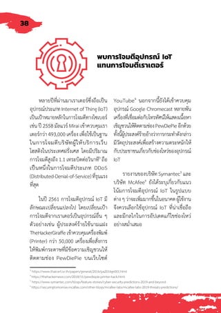 38
พบการโจมตีอุปกรณ์ IoT
แทนการโจมตีเราเตอร์
หลายปีที่ผ่านมาเราเตอร์ซึ่งถือเป็น
อุปกรณ์ประเภท Internet of Thing (IoT)
เป็นเป้าหมายหลักในการโจมตีทางไซเบอร์
เช่น ปี 2558 มัลแวร์ Mirai เข้าควบคุมเรา
เตอร์กว่า 493,000 เครื่อง เพื่อใช้เป็นฐาน
ในการโจมตีบริษัทผู้ให้บริการเว็บ
โฮสติงในประเทศฝรั่งเศส โดยมีปริมาณ
การโจมตีสูงถึง 1.1 เทระบิตต่อวินาที3
ถือ
เป็็นหนึ่่งในการโจมตีประเภท DDoS
(Distributed-Denial-of-Service)ที่รุนแรง
ที่สุด
ในปี 2561 การโจมตีอุปกรณ์ IoT มี
ลักษณะเปลี่ยนแปลงไป โดยเปลี่ยนเป้า
การโจมตีจากเราเตอร์เป็นอุปกรณ์อื่น ๆ
ตัวอย่างเช่น ผู้ประสงค์ร้ายใช้นามแฝง
TheHackerGiraffeเข้าควบคุมเครื่องพิมพ์
(Printer) กว่า 50,000 เครื่องเพื่อสั่งการ
ให้พิมพ์กระดาษที่มีข้อความเชิญชวนให้
ติดตามช่อง PewDiePie บนเว็บไซต์
YouTube4
นอกจากนี้ยังได้เข้าควบคุม
อุปกรณ์ Google Chromecast หลายพัน
เครื่องที่เชื่อมต่อกับโทรทัศน์ให้แสดงเนื้อหา
เชิญชวนให้ติดตามช่องPewDiePieอีกด้วย
ทั้งนี้ผู้ประสงค์ร้ายอ้างว่าการกระท�ำดังกล่าว
มีวัตถุประสงค์เพื่อสร้างความตระหนักให้
กับประชาชนเกี่ยวกับช่องโหว่ของอุปกรณ์
IoT
รายงานของบริษัท Symantec5
และ
บริษัท McAfee6
ยังได้ระบุเกี่ยวกับแนว
โน้มการโจมตีอุปกรณ์ IoT ในรูปแบบ
ต่าง ๆ ว่าจะเพิ่มมากขึ้นในอนาคต ผู้ใช้งาน
จึงควรเลือกใช้อุปกรณ์ IoT ที่่่น่าเชื่อถือ
และมีกลไกในการอัปเดตแก้ไขช่องโหว่
อย่างสม�่ำเสมอ
3
https://www.thaicert.or.th/papers/general/2016/pa2016ge001.html
4
https://thehackernews.com/2018/11/pewdiepie-printer-hack.html
5
https://www.symantec.com/blogs/feature-stories/cyber-security-predictions-2019-and-beyond
6
https://securingtomorrow.mcafee.com/other-blogs/mcafee-labs/mcafee-labs-2019-threats-predictions/
 