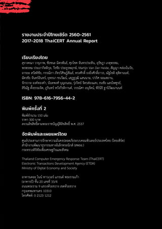 3
รายงานประจ�ำปีไทยเซิร์ต 2560-2561
2017-2018 ThaiCERT Annual Report
เรียบเรียงโดย
สุรางคณา วายุภาพ, ชัยชนะ มิตรพันธ์, ศุภโชค จันทรประทิน, อุรัชฎา เกตุพรหม,
พรพรหม ประภากิตติกุล, วีรชัย ประยูรพฤกษ์, Martijn Van Der Heide, สัญญา คล่องในวัย,
อารยะ สวัสดิชัย, กรรณิกา ภัทรวิศิษฏ์สัณธ์, ทรงศักดิ์ ยงยิ่งศักดิ์ถาวร, ณัฐโชติ ดุสิตานนท์,
ฉัตรชัย จันทร์อินทร์, ยุทธนา ชนวัฒน์, เสฏฐวุฒิ แสนนาม, ปวริศ จอมสถาน,
จักรวาล องค์ทองค�ำ, นันทพงศ์ บุญถนอม, รุ่งวิทย์ จิตรส่องแสง, ธนชัย แสงไพฑูรย์,
สิริณัฐ ตั้งธรรมจิต, ภูรินทร์ หวังกีรติกานต์, วรรณิศา อนุรัตน์, พีร์นิธิ ฐานิวัฒนานนท์
ISBN: 978-616-7956-44-2
พิมพ์ครั้งที่ 2
พิมพ์จ�ำนวน 150 เล่ม
ราคา 300 บาท
สงวนลิขสิทธิ์ตามพระราชบัญญัติลิขสิทธิ์ พ.ศ. 2537
จัดพิมพ์และเผยแพร่โดย
ศูนย์ประสานการรักษาความมั่นคงปลอดภัยระบบคอมพิวเตอร์ประเทศไทย (ไทยเซิร์ต)
ส�ำนักงานพัฒนาธุรกรรมทางอิเล็กทรอนิกส์ (สพธอ.)
กระทรวงดิจิทัลเพื่อเศรษฐกิจและสังคม
Thailand Computer Emergency Response Team (ThaiCERT)
Electronic Transactions Development Agency (ETDA)
Ministry of Digital Economy and Society
อาคารเดอะ ไนน์ ทาวเวอร์ แกรนด์ พระรามเก้า
(อาคารบี) ชั้น 20 เลขที่ 33/4
ถนนพระราม 9 แขวงห้วยขวาง เขตห้วยขวาง
กรุงเทพมหานคร 10310
โทรศัพท์: 0 2123 1212
 