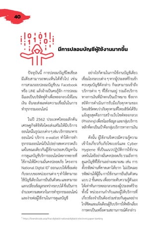 40
มีการปลอมบัญชีผู้ใช้งานมากขึ้น
ปัจจุบันนี้ การปลอมบัญชีโซเชียล
มีเดียสามารถพบเห็นได้ทั่วไป เช่น
การสวมรอยปลอมบัญชีบน Facebook
หรือ LINE แล้วอ้างเป็นคนรู้จัก การปลอม
อีเมลเป็นบริษัทคู่ค้าเพื่อหลอกลวงให้โอน
เงิน อันจะส่งผลต่อความเชื่อมั่นในการ
ท�ำธุรกรรมออนไลน์
ในปี 2562 ประเทศไทยผลักดัน
เศรษฐกิจดิจิทัลโดยส่งเสริมให้มีบริการ
ออนไลน์ในรูปแบบต่างๆเช่นบริการธนาคาร
ออนไลน์ บริการ e-wallet ท�ำให้การท�ำ
ธุรกรรมออนไลน์เป็นไปอย่างสะดวกรวดเร็ว
แต่ในขณะเดียวกันผู้ใช้งานประสบปัญหาใน
การดูแลบัญชีบริการออนไลน์หลากหลายที่
ใช้งานให้มีความมั่นคงปลอดภัย โครงการ
National Digital ID9
ออกแบบให้เชื่อมต่อ
กับระบบของหน่วยงานต่างๆท�ำให้สามารถ
ใช้บัญชีเดียวในการยืนยันตัวตนและสามารถ
แลกเปลี่ยนข้อมูลระหว่างระบบได้ซึ่งเป็นการ
อ�ำนวยความสะดวกในการท�ำธุรกรรมออนไลน์
และง่ายต่อผู้ใช้งานในการดูแลบัญชี
อย่างไรก็ตามในการใช้งานบัญชีเดียว
เชื่อมโยงระบบต่างๆหากผู้ประสงค์ร้ายเข้า
ควบคุมบัญชีดังกล่าว ก็จะสามารถเข้าถึง
บริการต่าง ๆ ที่ใช้งานอยู่ รวมถึงบริการ
ทางการเงินที่มักตกเป็นเป้าหมาย ซึ่งจาก
สถิติการด�ำเนินการรับมือภัยคุกคามของ
ไทยเซิร์ตพบว่าภัยคุกคามที่ไทยเซิร์ตได้รับ
แจ้งสูงสุดคือการสร้างเว็บไซต์หลอกลวง
(Phishing)เพื่อขโมยข้อมูลและกลุ่มบริการ
หลักที่ตกเป็นเป้าคือกลุ่มบริการทางการเงิน
ดังนั้น ผู้ใช้งานจึงควรมีความรู้ความ
เข้าใจเกี่ยวกับภัยไซเบอร์และ Cyber
Hygiene ที่เป็นแนวปฏิบัติการใช้งาน
เทคโนโลยีอย่างมั่นคงปลอดภัยรวมถึงการ
ดูแลบัญชีที่ใช้งานอย่างเหมาะสม เช่น การ
ตั้งรหัสผ่านที่คาดเดาได้ยาก ไม่เปิดเผย
รหัสผ่านให้ผู้อื่นการใช้งานการยืนยันตัวตน
แบบ 2 ขั้นตอน เพื่อยกระดับความรู้ตัวเอง
ให้เท่าทันการหลอกลวงของผู้ประสงค์ร้าย
ทั้งนี้ หน่วยงานก�ำกับและผู้ให้บริการที่
เกี่ยวข้องจ�ำเป็นต้องร่วมช่วยกันดูแลอย่าง
ใกล้ชิดและแจ้งเตือนผู้รับบริการให้หลีกเลี่ยง
การตกเป็นเหยื่อตามสถานการณ์ดังกล่าว
9
https://brandinside.asia/thai-digitalid-nationaldigitalid-electronicpaper-banking
 