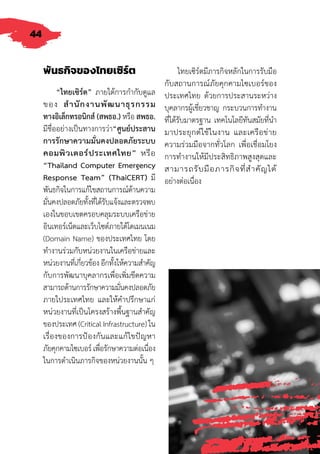 44
พันธกิจของไทยเซิร์ต
“ไทยเซิร์ต” ภายใต้การก�ำกับดูแล
ของ ส�ำนักงานพัฒนาธุรกรรม
ทางอิเล็กทรอนิกส์ (สพธอ.) หรือ สพธอ.
มีชื่ออย่างเป็นทางการว่า“ศูนย์ประสาน
การรักษาความมั่นคงปลอดภัยระบบ
คอมพิวเตอร์ประเทศไทย” หรือ
“Thailand Computer Emergency
Response Team” (ThaiCERT) มี
พันธกิจในการแก้ไขสถานการณ์ด้านความ
มั่นคงปลอดภัยทั้งที่ได้รับแจ้งและตรวจพบ
เองในขอบเขตครอบคลุมระบบเครือข่าย
อินเทอร์เน็ตและเว็บไซต์ภายใต้โดเมนเนม
(Domain Name) ของประเทศไทย โดย
ท�ำงานร่วมกับหน่วยงานในเครือข่ายและ
หน่วยงานที่เกี่ยวข้อง อีกทั้งให้ความส�ำคัญ
กับการพัฒนาบุคลากรเพื่อเพิ่มขีดความ
สามารถด้านการรักษาความมั่นคงปลอดภัย
ภายใประเทศไทย และให้ค�ำปรึกษาแก่
หน่วยงานที่เป็นโครงสร้างพื้นฐานส�ำคัญ
ของประเทศ (Critical Infrastructure) ใน
เรื่องของการป้องกันและแก้ไขปัญหา
ภัยคุกคามไซเบอร์เพื่อรักษาความต่อเนื่อง
ในการด�ำเนินภารกิจของหน่วยงานนั้น ๆ
ไทยเซิร์ตมีภารกิจหลักในการรับมือ
กับสถานการณ์ภัยคุกคามไซเบอร์ของ
ประเทศไทย ด้วยการประสานระหว่าง
บุคลากรผู้เชี่ยวชาญ กระบวนการท�ำงาน
ที่ได้รับมาตรฐาน เทคโนโลยีทันสมัยที่น�ำ
มาประยุกต์ใช้ในงาน และเครือข่าย
ความร่วมมือจากทั่วโลก เพื่อเชื่อมโยง
การท�ำงานให้มีประสิทธิภาพสูงสุดและ
สามารถรับมือภารกิจที่ส�ำคัญได้
อย่างต่อเนื่อง
 
