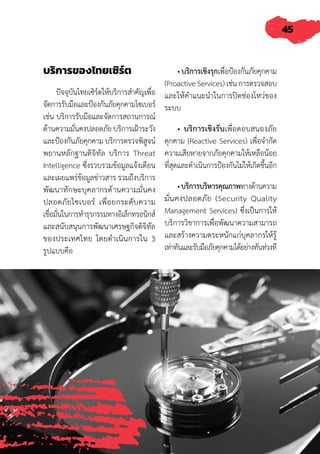 45
บริการของไทยเซิร์ต
ปัจจุบันไทยเซิร์ตให้บริการส�ำคัญเพื่อ
จัดการรับมือและป้องกันภัยคุกคามไซเบอร์
เช่น บริการรับมือและจัดการสถานการณ์
ด้านความมั่นคงปลอดภัย บริการเฝ้าระวัง
และป้องกันภัยคุกคาม บริการตรวจพิสูจน์
พยานหลักฐานดิจิทัล บริการ Threat
Intelligence ซึ่งรวบรวมข้อมูลแจ้งเตือน
และเผยแพร่ข้อมูลข่าวสาร รวมถึงบริการ
พัฒนาทักษะบุคลากรด้านความมั่นคง
ปลอดภัยไซเบอร์ เพื่อยกระดับความ
เชื่อมั่นในการท�ำธุรกรรมทางอิเล็กทรอนิกส์
และสนับสนุนการพัฒนาเศรษฐกิจดิจิทัล
ของประเทศไทย โดยด�ำเนินการใน 3
รูปแบบคือ
• บริการเชิงรุกเพื่อป้องกันภัยคุกคาม
(Proactive Services) เช่น การตรวจสอบ
และให้ค�ำแนะน�ำในการปิดช่องโหว่ของ
ระบบ
• บริการเชิงรับเพื่อตอบสนองภัย
คุกคาม (Reactive Services) เพื่อจ�ำกัด
ความเสียหายจากภัยคุกคามให้เหลือน้อย
ที่สุดและด�ำเนินการป้องกันไม่ให้เกิดขึ้นอีก
•บริการบริหารคุณภาพทางด้านความ
มั่นคงปลอดภัย (Security Quality
Management Services) ซึ่งเป็นการให้
บริการวิชาการเพื่อพัฒนาความสามารถ
และสร้างความตระหนักแก่บุคลากรให้รู้
เท่าทันและรับมือภัยคุกคามได้อย่างทันท่วงที
 
