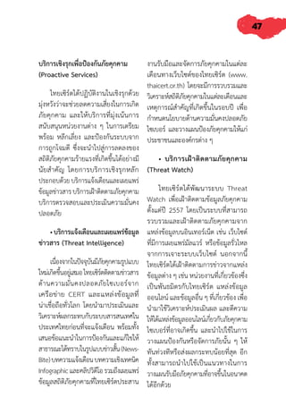 47
บริการเชิงรุกเพื่อป้องกันภัยคุกคาม
(Proactive Services)
ไทยเซิร์ตได้ปฏิบัติงานในเชิงรุกด้วย
มุ่งหวังว่าจะช่วยลดความเสี่ยงในการเกิด
ภัยคุกคาม และให้บริการที่มุ่งเน้นการ
สนับสนุนหน่วยงานต่าง ๆ ในการเตรียม
พร้อม หลีกเลี่ยง และป้องกันระบบจาก
การถูกโจมตี ซึ่งจะน�ำไปสู่การลดลงของ
สถิติภัยคุกคามร้ายแรงที่เกิดขึ้นได้อย่างมี
นัยส�ำคัญ โดยการบริการเชิงรุกหลัก
ประกอบด้วยบริการแจ้งเตือนและเผยแพร่
ข้อมูลข่าวสารบริการเฝ้าติดตามภัยคุกคาม
บริการตรวจสอบและประเมินความมั่นคง
ปลอดภัย
• บริการแจ้งเตือนและเผยแพร่ข้อมูล
ข่าวสาร (Threat Intelligence)
เนื่องจากในปัจจุบันมีภัยคุกคามรูปแบบ
ใหม่เกิดขึ้นอยู่เสมอไทยเซิร์ตติดตามข่าวสาร
ด้านความมั่นคงปลอดภัยไซเบอร์จาก
เครือข่าย CERT และแหล่งข้อมูลที่
น่าเชื่อถือทั่วโลก โดยน�ำมาประเมินและ
วิเคราะห์ผลกระทบกับระบบสารสนเทศใน
ประเทศไทยก่อนที่จะแจ้งเตือน พร้อมทั้ง
เสนอข้อแนะน�ำในการป้องกันและแก้ไขให้
สาธารณะได้ทราบในรูปแบบข่าวสั้น(News-
Bite)บทความแจ้งเตือนบทความเชิงเทคนิค
Infographicและคลิปวิดีโอรวมถึงเผยแพร่
ข้อมูลสถิติภัยคุกคามที่ไทยเซิร์ตประสาน
งานรับมือและจัดการภัยคุกคามในแต่ละ
เดือนทางเว็บไซต์ของไทยเซิร์ต (www.
thaicert.or.th) โดยจะมีการรวบรวมและ
วิเคราะห์สถิติภัยคุกคามในแต่ละเดือนและ
เหตุการณ์ส�ำคัญที่เกิดขึ้นในรอบปี เพื่อ
ก�ำหนดนโยบายด้านความมั่นคงปลอดภัย
ไซเบอร์ และวางแผนป้องภัยคุกคามให้แก่
ประชาชนและองค์กรต่าง ๆ
• บริการเฝ้าติดตามภัยคุกคาม
(Threat Watch)
ไทยเซิร์ตได้พัฒนาระบบ Threat
Watch เพื่อเฝ้าติดตามข้อมูลภัยคุกคาม
ตั้งแต่ปี 2557 โดยเป็นระบบที่สามารถ
รวบรวมและเฝ้าติดตามภัยคุกคามจาก
แหล่งข้อมูลบนอินเทอร์เน็ต เช่น เว็บไซต์
ที่มีการเผยแพร่มัลแวร์ หรือข้อมูลรั่วไหล
จากการเจาะระบบเว็บไซต์ นอกจากนี้
ไทยเซิร์ตได้เฝ้าติดตามการข่าวจากแหล่ง
ข้อมูลต่าง ๆ เช่น หน่วยงานที่เกี่ยวข้องซึ่ง
เป็นพันธมิตรกับไทยเซิร์ต แหล่งข้อมูล
ออนไลน์ และข้อมูลอื่น ๆ ที่เกี่ยวข้อง เพื่อ
น�ำมาใช้วิเคราะห์ประเมินผล และตีความ
ให้ได้แหล่งข้อมูลออนไลน์เกี่ยวกับภัยคุกคาม
ไซเบอร์ที่อาจเกิดขึ้น และน�ำไปใช้ในการ
วางแผนป้องกันหรือจัดการภัยนั้น ๆ ให้
ทันท่วงทีหรือส่งผลกระทบน้อยที่สุด อีก
ทั้งสามารถน�ำไปใช้เป็นแนวทางในการ
วางแผนรับมือภัยคุกคามที่อาจขึ้นในอนาคต
ได้อีกด้วย
 