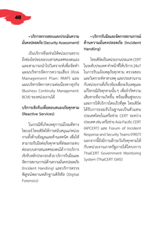 48
•บริการตรวจสอบและประเมินความ
มั่นคงปลอดภัย(SecurityAssessment)
เป็นบริการที่จะช่วยให้หน่วยงานทราบ
ถึงช่องโหว่ของระบบสารสนเทศของตนเอง
และสามารถน�ำไปวิเคราะห์เพื่อจัดท�ำ
แผนบริหารจัดการความเสี่ยง (Risk
Management Plan: RMP) และ
แผนบริหารจัดการความต่อเนื่องทางธุรกิจ
(Business Continuity Management:
BCM) ของหน่วยงานได้
บริการเชิงรับเพื่อตอบสนองภัยคุกคาม
(Reactive Services)
ในกรณีที่เกิดเหตุการณ์โจมตีทาง
ไซเบอร์ไทยเซิร์ตให้การสนับสนุนแก่หน่วย
งานทั้งด้านข้อมูลและด้านเทคนิค เพื่อให้
สามารถรับมือต่อภัยคุกคามที่ส่งผลกระทบ
ต่อระบบสารสนเทศของตนได้ การบริการ
เชิงรับหลักประกอบด้วย บริการรับมือและ
จัดการสถานการณ์ด้านความมั่นคงปลอดภัย
(Incident Handling) และบริการตรวจ
พิสูจน์พยานหลักฐานดิจิทัล (Digital
Forensics)
•บริการรับมือและจัดการสถานการณ์
ด้านความมั่นคงปลอดภัย (Incident
Handling)
ไทยเซิร์ตเป็นหน่วยงานประเภทCERT
ในระดับประเทศ ท�ำหน้าที่ให้บริการ 24x7
ในการรับแจ้งเหตุภัยคุกคาม ตรวจสอบ
และวิเคราะห์หาสาเหตุ และประสานงาน
กับหน่วยงานที่เกี่ยวข้องเพื่อระงับเหตุและ
แก้ไขกรณีภัยคุกคามนั้นๆ เพื่อจ�ำกัดความ
เสียหายที่อาจเกิดขึ้น พร้อมฟื้นฟูระบบ
และการให้บริการโดยเร็วที่สุด ไทยเซิร์ต
ได้รับการยอมรับในฐานะเป็นตัวแทน
ประเทศไทยในเครือข่าย CERT ระหว่าง
ประเทศเช่นเครือข่ายAsiaPacificCERT
(APCERT) และ Forum of Incident
ResponseandSecurityTeams(FIRST)
นอกจากนี้ยังมีการเฝ้าระวังภัยคุกคามให้
กับหน่วยงานภาครัฐภายใต้โครงการ
ThaiCERT Government Monitoring
System (ThaiCERT GMS)
 