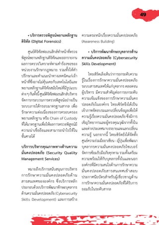 49
• บริการตรวจพิสูจน์พยานหลักฐาน
ดิจิทัล (Digital Forensics)
ศูนย์ดิจิทัลฟอเรนสิกส์ท�ำหน้าที่ตรวจ
พิสูจน์พยานหลักฐานดิจิทัลและออกรายงาน
ผลการตรวจวิเคราะห์ตามค�ำร้องขอของ
หน่วยงานรักษากฎหมาย รวมทั้งให้ค�ำ
ปรึกษาและค�ำแนะน�ำทางเทคนิคแก่เจ้า
หน้าที่ซึ่งอาจไม่คุ้นเคยกับเทคโนโลยีและ
พยานหลักฐานดิจิทัลสมัยใหม่ที่มีรูปแบบ
ต่างๆกันทั้งนี้ศูนย์ดิจิทัลฟอเรนสิกส์บริหาร
จัดการกระบวนการตรวจพิสูจน์อย่างเป็น
ระบบภายใต้กรอบมาตรฐานสากล เพื่อ
รักษาความต่อเนื่องของการครอบครอง
พยานหลักฐาน หรือ Chain of Custody
ที่ได้มาตรฐานเพื่อให้ผลการตรวจพิสูจน์มี
ความน่าเชื่อถือและสามารถน�ำไปใช้ใน
ชั้นศาลได้
บริการบริหารคุณภาพทางด้านความ
มั่นคงปลอดภัย (Security Quality
Management Services)
หมายถึงบริการสนับสนุนการบริหาร
การรักษาความมั่นคงปลอดภัยด้าน
สารสนเทศขององค์กร ซึ่งบริการหลัก
ประกอบด้วยบริการพัฒนาทักษะบุคลากร
ด้านความมั่นคงปลอดภัย(Cybersecurity
Skills Development) และการสร้าง
ความตระหนักเรื่องความมั่นคงปลอดภัย
(Awareness Building)
• บริการพัฒนาทักษะบุคลากรด้าน
ความมั่นคงปลอดภัย (Cybersecurity
Skills Development)
ไทยเซิร์ตเล็งเห็นว่าการยกระดับความ
รู้ในเรื่องการรักษาความมั่นคงปลอดภัย
ระบบสารสนเทศให้แก่บุคลากร ตลอดจน
ผู้บริหาร มีความส�ำคัญต่อการยกระดับ
ความเข้มแข็งของการรักษาความมั่นคง
ปลอดภัยในองค์กร ไทยเซิร์ตจึงได้เป็น
เจ้าภาพจัดอบรมแลกเปลี่ยนข้อมูลเพื่อให้
ความรู้เรื่องความมั่นคงปลอดภัย ซึ่งมีการ
เชิญวิทยากรและผู้ทรงคุณวุฒิจากทั้งใน
และต่างประเทศมาบรรยายและแลกเปลี่ยน
ความรู้ นอกจากนี้ ไทยเซิร์ตยังได้จัดตั้ง
ศูนย์ความร่วมมืออาเซียน-ญี่ปุ่นเพื่อพัฒนา
บุคลากรความมั่นคงปลอดภัยไซเบอร์
จัดการซ้อมรับมือภัยคุกคาม รวมทั้งเตรียม
ความพร้อมให้กับบุคลกรทั้งในและนอก
องค์กรที่มีความสนใจด้านการรักษาความ
มั่นคงปลอดภัยสารสนเทศเข้าสอบ
ประกาศนียบัตรส�ำหรับผู้เชี่ยวชาญด้าน
การรักษาความมั่นคงปลอดภัยที่ได้รับการ
ยอมรับในระดับสากล
 