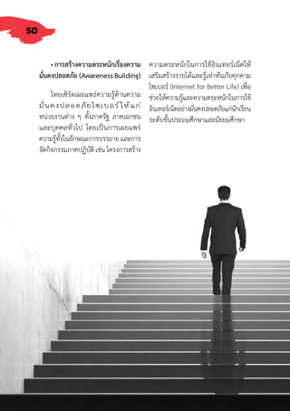 50
• การสร้างความตระหนักเรื่องความ
มั่นคงปลอดภัย (Awareness Building)
ไทยเซิร์ตเผยแพร่ความรู้ด้านความ
มั่นคงปลอดภัยไซเบอร์ให้แก่
หน่วยงานต่าง ๆ ทั้งภาครัฐ ภาคเอกชน
และบุคคลทั่วไป โดยเป็นการเผยแพร่
ความรู้ทั้งในลักษณะการบรรยาย และการ
จัดกิจกรรมภาคปฏิบัติ เช่น โครงการสร้าง
ความตระหนักในการใช้อินเทอร์เน็ตให้
เสริมสร้างรายได้และรู้เท่าทันภัยคุกคาม
ไซเบอร์ (Internet for Better Life) เพื่อ
ช่วยให้ความรู้และความตระหนักในการใช้
อินเทอร์เน็ตอย่างมั่นคงปลอดภัยแก่นักเรียน
ระดับชั้นประถมศึกษาและมัธยมศึกษา
 