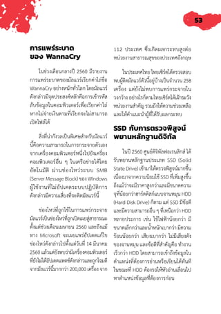 53
การแพร่ระบาด
ของ WannaCry
ในช่วงเดือนกลางปี 2560 มีรายงาน
การแพร่ระบาดของมัลแวร์เรียกค่าไถ่ชื่อ
WannaCry อย่างหนักทั่วโลก โดยมัลแวร์
ดังกล่าวมีจุดประสงค์หลักคือการเข้ารหัส
ลับข้อมูลในคอมพิวเตอร์เพื่อเรียกค่าไถ่
หากไม่จ่ายเงินตามที่เรียกจะไม่สามารถ
เปิดไฟล์ได้
สิ่งที่น่ากังวลเป็นพิเศษสําหรับมัลแวร์
นี้คือความสามารถในการกระจายตัวเอง
จากเครื่องคอมพิวเตอร์หนึ่งไปยังเครื่อง
คอมพิวเตอร์อื่น ๆ ในเครือข่ายได้โดย
อัตโนมัติ ผ่านช่องโหว่ระบบ SMB
(Server Message Block) ของ Windows
ผู้ใช้งานที่ไม่อัปเดตระบบปฏิบัติการ
ดังกล่าวมีความเสี่ยงที่จะติดมัลแวร์นี้
ช่องโหว่ที่ถูกใช้ในการแพร่กระจาย
มัลแวร์เป็นช่องโหว่ที่ถูกเปิดเผยสู่สาธารณะ
ตั้งแต่ช่วงเดือนเมษายน 2560 และถึงแม้
ทาง Microsoft จะเผยแพร่อัปเดตแก้ไข
ช่องโหว่ดังกล่าวไปตั้งแต่วันที่ 14 มีนาคม
2560แล้วแต่ยังพบว่ามีเครื่องคอมพิวเตอร์
ที่ยังไม่ได้อัปเดตแพตช์ดังกล่าวและถูกโจมตี
จากมัลแวร์นี้มากกว่า200,000เครื่องจาก
112 ประเทศ ซึ่งเกิดผลกระทบสูงต่อ
หน่วยงานสาธารณสุขของประเทศอังกฤษ
ในประเทศไทยไทยเซิร์ตได้ตรวจสอบ
พบผู้ติดมัลแวร์ตัวนี้อยู่บ้างเป็นจ�ำนวน258
เครื่อง แต่ยังไม่พบการแพร่กระจายใน
วงกว้าง อย่างไรก็ตามไทยเซิร์ตได้เฝ้าระวัง
หน่วยงานส�ำคัญ รวมถึงให้ความช่วยเหลือ
และให้ค�ำแนะน�ำผู้ที่ได้รับผลกระทบ
SSD กับการตรวจพิสูจน์
พยานหลักฐานดิจิทัล
ในปี 2560 ศูนย์ดิจิทัลฟอเรนสิกส์ ได้
รับพยานหลักฐานประเภท SSD (Solid
State Drive) เข้ามาให้ตรวจพิสูจน์มากขึ้น
เนื่องมาจากความนิยมใช้ SSD ที่เพิ่มสูงขึ้น
ถึงแม้ว่าจะมีราคาสูงกว่าและมีขนาดความ
จุที่น้อยกว่าฮาร์ดดิสก์แบบจานหมุน HDD
(Hard Disk Drive) ก็ตาม แต่ SSD มีข้อดี
และมีความสามารถอื่นๆที่เหนือกว่าHDD
หลายประการ เช่น ใช้ไฟฟ้าน้อยกว่า มี
ขนาดเล็กกว่าและน�้ำหนักเบากว่า มีความ
ร้อนน้อยกว่า เสียงเบากว่า ไม่มีเสียงดัง
ของจานหมุน และข้อดีที่ส�ำคัญคือ ท�ำงาน
เร็วกว่า HDD โดยสามารถเข้าถึงข้อมูลใน
ต�ำแหน่งที่ต้องการอ่านหรือเขียนได้ทันที
ในขณะที่ HDD ต้องรอให้หัวอ่านเลื่อนไป
หาต�ำแหน่งข้อมูลที่ต้องการก่อน
 