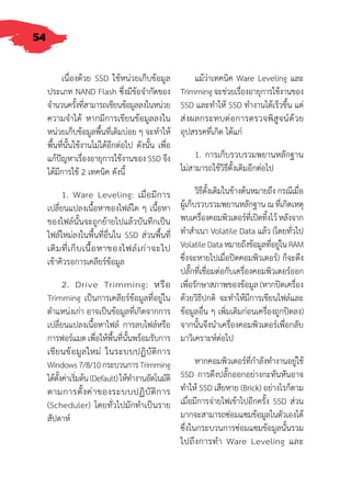 54
เนื่องด้วย SSD ใช้หน่วยเก็บข้อมูล
ประเภท NAND Flash ซึ่งมีข้อจ�ำกัดของ
จ�ำนวนครั้งที่สามารถเขียนข้อมูลลงในหน่วย
ความจ�ำได้ หากมีการเขียนข้อมูลลงใน
หน่วยเก็บข้อมูลพื้นที่เดิมบ่อย ๆ จะท�ำให้
พื้นที่นั้นใช้งานไม่ได้อีกต่อไป ดังนั้น เพื่อ
แก้ปัญหาเรื่องอายุการใช้งานของ SSD จึง
ได้มีการใช้ 2 เทคนิค ดังนี้
1. Ware Leveling: เมื่อมีการ
เปลี่ยนแปลงเนื้อหาของไฟล์ใด ๆ เนื้อหา
ของไฟล์นั้นจะถูกย้ายไปแล้วบันทึกเป็น
ไฟล์ใหม่ลงในพื้นที่อื่นใน SSD ส่วนพื้นที่
เดิมที่เก็บเนื้อหาของไฟล์เก่าจะไป
เข้าคิวรอการเคลียร์ข้อมูล
2. Drive Trimming: หรือ
Trimming เป็นการเคลียร์ข้อมูลที่อยู่ใน
ต�ำแหน่งเก่า อาจเป็นข้อมูลที่เกิดจากการ
เปลี่ยนแปลงเนื้อหาไฟล์ การลบไฟล์หรือ
การฟอร์แมต เพื่อให้พื้นที่นั้นพร้อมรับการ
เขียนข้อมูลใหม่ ในระบบปฏิบัติการ
Windows7/8/10กระบวนการTrimming
ได้ตั้งค่าเริ่มต้น(Default)ให้ท�ำงานอัตโนมัติ
ตามการตั้งค่าของระบบปฏิบัติการ
(Scheduler) โดยทั่วไปมักท�ำเป็นราย
สัปดาห์
แม้ว่าเทคนิค Ware Leveling และ
Trimming จะช่วยเรื่องอายุการใช้งานของ
SSD และท�ำให้ SSD ท�ำงานได้เร็วขึ้น แต่
ส่งผลกระทบต่อการตรวจพิสูจน์ด้วย
อุปสรรคที่เกิด ได้แก่
1. การเก็บรวบรวมพยานหลักฐาน
ไม่สามารถใช้วิธีดั้งเดิมอีกต่อไป
วิธีดั้งเดิมในข้างต้นหมายถึง กรณีเมื่อ
ผู้เก็บรวบรวมพยานหลักฐาน ณ ที่เกิดเหตุ
พบเครื่องคอมพิวเตอร์ที่เปิดทิ้งไว้ หลังจาก
ท�ำส�ำเนา Volatile Data แล้ว (โดยทั่วไป
VolatileDataหมายถึงข้อมูลที่อยู่ในRAM
ซึ่งจะหายไปเมื่อปิดคอมพิวเตอร์) ก็จะดึง
ปลั๊กที่เชื่อมต่อกับเครื่องคอมพิวเตอร์ออก
เพื่อรักษาสภาพของข้อมูล (หากปิดเครื่อง
ด้วยวิธีปกติ จะท�ำให้มีการเขียนไฟล์และ
ข้อมูลอื่น ๆ เพิ่มเติมก่อนเครื่องถูกปิดลง)
จากนั้นจึงน�ำเครื่องคอมพิวเตอร์เพื่อกลับ
มาวิเคราะห์ต่อไป
หากคอมพิวเตอร์ที่ก�ำลังท�ำงานอยู่ใช้
SSD การดึงปลั๊กออกอย่างกะทันหันอาจ
ท�ำให้ SSD เสียหาย (Brick) อย่างไรก็ตาม
เมื่อมีการจ่ายไฟเข้าไปอีกครั้ง SSD ส่วน
มากจะสามารถซ่อมแซมข้อมูลในตัวเองได้
ซึ่งในกระบวนการซ่อมแซมข้อมูลนั้นรวม
ไปถึงการท�ำ Ware Leveling และ
 