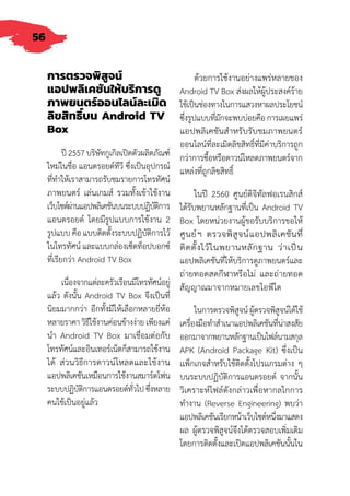 56
การตรวจพิสูจน์
แอปพลิเคชันให้บริการดู
ภาพยนตร์ออนไลน์ละเมิด
ลิขสิทธิ์บน Android TV
Box
ปี 2557 บริษัทกูเกิลเปิดตัวผลิตภัณฑ์
ใหม่ในชื่อ แอนดรอยด์ทีวี ซึ่งเป็นอุปกรณ์
ที่ท�ำให้เราสามารถรับชมรายการโทรทัศน์
ภาพยนตร์ เล่นเกมส์ รวมทั้งเข้าใช้งาน
เว็บไซต์ผ่านแอปพลิเคชันบนระบบปฏิบัติการ
แอนดรอยด์ โดยมีรูปแบบการใช้งาน 2
รูปแบบ คือ แบบติดตั้งระบบปฏิบัติการไว้
ในโทรทัศน์ และแบบกล่องเซ็ตท็อปบอกซ์
ที่เรียกว่า Android TV Box
เนื่องจากแต่ละครัวเรือนมีโทรทัศน์อยู่
แล้ว ดังนั้น Android TV Box จึงเป็นที่
นิยมมากกว่า อีกทั้งมีให้เลือกหลายยี่ห้อ
หลายราคา วิธีใช้งานค่อนข้างง่าย เพียงแค่
น�ำ Android TV Box มาเชื่อมต่อกับ
โทรทัศน์และอินเทอร์เน็ตก็สามารถใช้งาน
ได้ ส่วนวิธีการดาวน์โหลดและใช้งาน
แอปพลิเคชันเหมือนการใช้งานสมาร์ตโฟน
ระบบปฏิบัติการแอนดรอยด์ทั่วไปซึ่งหลาย
คนใช้เป็นอยู่แล้ว
ด้วยการใช้งานอย่างแพร่หลายของ
Android TV Box ส่งผลให้ผู้ประสงค์ร้าย
ใช้เป็นช่องทางในการแสวงหาผลประโยชน์
ซึ่งรูปแบบที่มักจะพบบ่อยคือ การเผยแพร่
แอปพลิเคชันส�ำหรับรับชมภาพยนตร์
ออนไลน์ที่ละเมิดลิขสิทธิ์ที่มีค่าบริการถูก
กว่าการซื้อหรือดาวน์โหลดภาพยนตร์จาก
แหล่งที่ถูกลิขสิทธิ์
ในปี 2560 ศูนย์ดิจิทัลฟอเรนสิกส์
ได้รับพยานหลักฐานที่เป็น Android TV
Box โดยหน่วยงานผู้ขอรับบริการขอให้
ศูนย์ฯ ตรวจพิสูจน์แอปพลิเคชันที่
ติดตั้งไว้ในพยานหลักฐาน ว่าเป็น
แอปพลิเคชันที่ให้บริการดูภาพยนตร์และ
ถ่ายทอดสดกีฬาหรือไม่ และถ่ายทอด
สัญญาณมาจากหมายเลขไอพีใด
ในการตรวจพิสูจน์ ผู้ตรวจพิสูจน์ได้ใช้
เครื่องมือท�ำส�ำเนาแอปพลิเคชันที่น่าสงสัย
ออกมาจากพยานหลักฐานเป็นไฟล์นามสกุล
APK (Android Package Kit) ซึ่งเป็น
เเพ็กเกจส�ำหรับใช้ติดตั้งโปรเเกรมต่าง ๆ
บนระบบปฏิบัติการแอนดรอยด์ จากนั้น
วิเคราะห์ไฟล์ดังกล่าวเพื่อหากลไกการ
ท�ำงาน (Reverse Engineering) พบว่า
แอปพลิเคชันเรียกหน้าเว็บไซต์หนึ่งมาแสดง
ผล ผู้ตรวจพิสูจน์จึงได้ตรวจสอบเพิ่มเติม
โดยการติดตั้งและเปิดแอปพลิเคชันนั้นใน
 