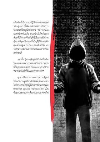 57
แท็บเล็ตที่เป็นระบบปฏิบัติการแอนดรอยด์
ของศูนย์ฯ ซึ่งจัดเตรียมไว้ส�ำหรับการ
วิเคราะห์ข้อมูลโดยเฉพาะ หลังจากเปิด
แอปพลิเคชันแล้ว พบหน้าเว็บไซต์แสดง
ส่วนที่ให้กรอกชื่อบัญชีผู้ใช้และรหัสผ่าน
ผู้ตรวจพิสูจน์จึงกรอกชื่อบัญชีผู้ใช้และรหัส
ผ่านที่ทางผู้ขอรับบริการจัดเตรียมไว้ให้พบ
ว่าสามารถรับชมภาพยนตร์และถ่ายทอด
สดกีฬาได้
จากนั้น ผู้ตรวจพิสูจน์จึงใช้เครื่องมือ
วิเคราะห์การท�ำงานของเครือข่าย พบว่า
มีสัญญาณถ่ายทอด (Streaming) มาจาก
หมายเลขไอพีทั้งในและต่างประเทศ
ศูนย์ฯได้ส่งรายงานผลการตรวจพิสูจน์
ให้หน่วยงานผู้ขอรับบริการเพื่อน�ำหมายเลข
ไอพีประสานไปยังผู้ให้บริการอินเทอร์เน็ต
(Internet Service Provider: ISP) เป็น
ข้อมูลประกอบการสืบสวนสอบสวนต่อไป
 