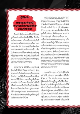 58
รู้ไว้ใช่ว่า
การตรวจพิสูจน์
พยานหลักฐานดิจิทัล
ประเภทวิดีโอ
ปัจจุบัน ไฟล์ประเภทวิดีโอมีปริมาณ
สูงขึ้นจากในอดีตอย่างเห็นได้ชัด อันเป็น
ผลเนื่องมาจากความก้าวหน้าทางเทคโนโลยี
และความแพร่หลายของสมาร์ตโฟน และ
ในขณะเดียวกันประชาชนยังนิยมติดกล้อง
วงจรปิดและกล้องหน้ารถมากขึ้น เพื่อ
บันทึกสถานการณ์ที่ไม่คาดคิดเช่นอุบัติเหตุ
หรืออาชญากรรม ซึ่งในส่วนนี้เองที่ไฟล์
วิดีโออาจถูกน�ำมาใช้เป็นพยานหลักฐาน
ประกอบการพิจารณาคดีความ
อย่างไรก็ตาม ไฟล์วิดีโอจากอุปกรณ์
ข้างต้นมักมีข้อจ�ำกัดหลายประการ โดย
เฉพาะอย่างยิ่งในแง่ความคมชัดของภาพ
เป็นต้นว่าหากวิดีโอมีความละเอียดไม่เพียง
พอ จะท�ำให้ไม่สามารถอ่านข้อมูลตัวอักษร
ขนาดเล็ก เช่น ป้ายทะเบียนรถได้ แต่ทั้งนี้
วิดีโอดังกล่าวอาจไม่ไร้ประโยชน์เสียทีเดียว
ด้วยการใช้เทคนิคปรับปรุงรูปภาพและ
วิดีโอ (Image/Video Enhancement)
เข้ามาช่วยอาจสามารถดึงข้อมูลที่ตามนุษย์
มองไม่เห็นออกมาได้บ้าง
รูปภาพและวิดีโอมีวิธีปรับปรุงทาง
ดิจิทัลอยู่หลายแบบ ที่คนทั่วไปรู้จักดีคือ
การปรับความสว่าง (Brightness) เฉดสี
(Hue) ระดับสี (Levels) หรือมุมมอง
(Perspective) นอกจากนี้ ยังมีเทคนิคขั้น
สูงอื่นอีก เช่น การตัดสัญญาณภาพรบกวน
(Denoising) ขจัดความเลือนจากการ
เคลื่อนไหว (Motion Deblurring) ปรับ
เสถียรภาพของวัตถุในวิดีโอ(Stabilization)
เฉลี่ยภาพแต่ละฉาก (Frame Averaging)
หรือปรับสมดุลฮิสโทแกรม (Histogram
Equalization) ซึ่งล้วนเป็นผลจากการ
พัฒนาองค์ความรู้ทางคณิตศาสตร์ทั้งสิ้น
ผู้ตรวจพิสูจน์ต้องอาศัยทักษะและ
ประสบการณ์ในการเลือกใช้วิธีที่เหมาะสม
กับปัญหาที่พบในรูปภาพหรือวิดีโอและ
เป้าหมายในการปรับปรุง
นอกเหนือจากการปรับปรุงให้คมชัด
แล้วยังมีรูปแบบการตรวจพิสูจน์อื่นอีก
ตัวอย่าง เช่น การประมาณส่วนสูงของ
ผู้ต้องสงสัยที่ปรากฏในรูปหรือวิดีโอซึ่งการ
ที่จะค�ำนวณค่าส่วนสูงได้อย่างแม่นย�ำได้
นั้น จ�ำเป็นต้องกลับไปส�ำรวจที่เกิดเหตุ
เพื่อหาวัตถุในระนาบที่จะใช้อ้างอิง ซึ่งต้อง
เป็นระนาบที่ตั้งฉากกันในทั้งสามมิติและ
อยู่ในระนาบเดียวกันกับที่ผู้ต้องสงสัยยืน
อยู่ แล้ววัดความยาววัตถุนั้น เพื่อน�ำไปใช้
 