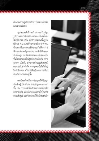 59
ค�ำนวณส่วนสูงด้วยหลักการทางเรขาคณิต
และมาตรวิทยา
อุปสรรคที่มักพบในการปรับปรุง
รูปภาพและวิดีโอ คือ ความละเอียดตั้งต้น
ไม่เพียงพอ เช่น อักขระละตินพื้นฐาน
(อักษร A-Z และตัวเลขอารบิก 0-9) บน
ป้ายทะเบียนรถควรมีความสูงไม่ต�่ำกว่า 8
พิกเซลส่วนพยัญชนะไทยก-ฮซึ่งมีลักษณะ
ซับซ้อนสูง จะต้องมีความละเอียดมากยิ่ง
ขึ้นโดยเฉพาะเมื่อมีรูปอักษรคล้ายกันอย่าง
ก/ถ/ภ เป็นต้น ส่วนการค�ำนวณส่วนสูงมี
ความแม่นย�ำจ�ำกัด หากบุคคลนั้นไม่ได้อยู่
ในท่ายืนตรง หรือไม่ได้อยู่ในระนาบเดียว
กับเส้นขนานสามคู่นั้น
เทคนิคยุคใหม่มีการประยุกต์ใช้ปัญญา
ประดิษฐ์ (Artificial Intelligence) มาก
ขึ้น เช่น การจดจ�ำอัตลักษณ์ของคน หรือ
ติดตามวัตถุ เพื่อย่นระยะเวลาที่ใช้ในการ
ตรวจพิสูจน์ และวิเคราะห์ได้อย่างแม่นย�ำ
 