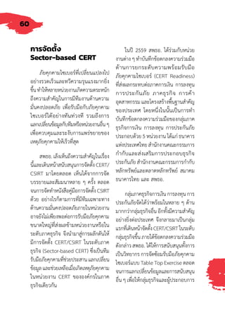 60
การจัดตั้ง
Sector-based CERT
ภัยคุกคามไซเบอร์ที่เปลี่ยนแปลงไป
อย่างรวดเร็วและทวีความรุนแรงมากยิ่ง
ขึ้นท�ำให้หลายหน่วยงานเกิดความตระหนัก
ถึงความส�ำคัญในการมีทีมงานด้านความ
มั่นคงปลอดภัย เพื่อรับมือกับภัยคุกคาม
ไซเบอร์ได้อย่างทันท่วงที รวมถึงการ
แลกเปลี่ยนข้อมูลกับทีมหรือหน่วยงานอื่นๆ
เพื่อควบคุมและระงับการแพร่ขยายของ
เหตุภัยคุกคามให้เร็วที่สุด
สพธอ. เล็งเห็นถึงความส�ำคัญในเรื่อง
นี้และเดินหน้าสนับสนุนการจัดตั้ง CERT/
CSIRT มาโดยตลอด เห็นได้จากการจัด
บรรยายและสัมมนาหลาย ๆ ครั้ง ตลอด
จนการจัดท�ำหนังสือคู่มือการจัดตั้ง CSIRT
ด้วย อย่างไรก็ตามการที่มีทีมเฉพาะทาง
ด้านความมั่นคงปลอดภัยภายในหน่วยงาน
อาจยังไม่เพียงพอต่อการรับมือภัยคุกคาม
ขนาดใหญ่ที่ส่งผลข้ามหน่วยงานหรือใน
ระดับภาคธุรกิจ จึงน�ำมาสู่การผลักดันให้
มีการจัดตั้ง CERT/CSIRT ในระดับภาค
ธุรกิจ (Sector-based CERT) ซึ่งเป็นทีม
รับมือภัยคุกคามที่ช่วยประสานแลกเปลี่ยน
ข้อมูลและช่วยเหลือเมื่อเกิดเหตุภัยคุกคาม
ในหน่วยงาน CERT ขององค์กรในภาค
ธุรกิจเดียวกัน
ในปี 2559 สพธอ. ได้ร่วมกับหน่วย
งานต่าง ๆ ท�ำบันทึกข้อตกลงความร่วมมือ
ด้านการยกระดับความพร้อมรับมือ
ภัยคุกคามไซเบอร์ (CERT Readiness)
ที่ส่งผลกระทบต่อภาคการเงิน การลงทุน
การประกันภัย ภาคธุรกิจ การค้า
อุตสาหกรรม และโครงสร้างพื้นฐานส�ำคัญ
ของประเทศ โดยหนึ่งในนั้นเป็นการท�ำ
บันทึกข้อตกลงความร่วมมือของกลุ่มภาค
ธุรกิจการเงิน การลงทุน การประกันภัย
ประกอบด้วย 5 หน่วยงาน ได้แก่ ธนาคาร
แห่งประเทศไทย ส�ำนักงานคณะกรรมการ
ก�ำกับและส่งเสริมการประกอบธุรกิจ
ประกันภัย ส�ำนักงานคณะกรรมการก�ำกับ
หลักทรัพย์และตลาดหลักทรัพย์ สมาคม
ธนาคารไทย และ สพธอ.
กลุ่มภาคธุรกิจการเงิน การลงทุน การ
ประกันภัยจัดได้ว่าพร้อมในหลาย ๆ ด้าน
มากกว่ากลุ่มธุรกิจอื่น อีกทั้งมีความส�ำคัญ
อย่างยิ่งต่อประเทศ จึงกลายมาเป็นกลุ่ม
แรกที่เดินหน้าจัดตั้งCERT/CSIRTในระดับ
กลุ่มธุรกิจขึ้น ภายใต้ข้อตกลงความร่วมมือ
ดังกล่าว สพธอ. ได้ให้การสนับสนุนทั้งการ
เป็นวิทยากร การจัดซ้อมรับมือภัยคุกคาม
ไซเบอร์แบบ Table Top Exercise ตลอด
จนการแลกเปลี่ยนข้อมูลและการสนับสนุน
อื่น ๆ เพื่อให้กลุ่มธุรกิจและผู้ประกอบการ
 