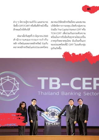 61
ต่าง ๆ มีความรู้ความเข้าใจ และสามารถ
จัดตั้ง CERT/CSIRT หรือทีมที่ท�ำหน้าที่ใน
ลักษณะใกล้เคียงได้
ต่อมาเมื่อวันพุธที่ 21 มิถุนายน 2560
ส�ำนักงานคณะกรรมการก�ำกับ
หลัก ทรัพย์และตลาดหลักทรัพย์ ร่วมกับ
ตลาดหลักทรัพย์แห่งประเทศไทย
สมาคมบริษัทหลักทรัพย์ไทย และสมาคม
บริษัทจัดการการลงทุน เปิดตัวกลุ่มความ
ร่วมมือ Thai Capital Market CERT หรือ
TCM-CERT เพื่อร่วมกันยกระดับความ
พร้อมในการรับมือภัยคุกคามไซเบอร์ใน
ภาคธุรกิจตลาดทุนไทย นับเป็นครั้งแรก
ของประเทศไทยที่มี CERT ในระดับกลุ่ม
ธุรกิจเกิดขึ้น
 