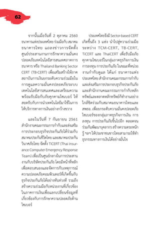 62
จากนั้นเมื่อวันที่ 2 ตุลาคม 2560
ธนาคารแห่งประเทศไทยร่วมมือกับสมาคม
ธนาคารไทย แถลงข่าวการจัดตั้ง
ศูนย์ประสานงานการรักษาความมั่นคง
ปลอดภัยเทคโนโลยีสารสนเทศภาคการ
ธนาคาร หรือ Thailand Banking Sector
CERT (TB-CERT) เพื่อเสริมสร้างให้ภาค
สถาบันการเงินยกระดับความร่วมมือใน
การดูแลความมั่นคงปลอดภัยระบบ
เทคโนโลยีสารสนเทศและเตรียมความ
พร้อมรับมือกับภัยคุกคามไซเบอร์ ให้
สอดรับกับการน�ำเทคโนโลยีมาใช้ในการ
ให้บริการทางการเงินอย่างกว้างขวาง
และในวันที่ 7 กันยายน 2561
ส�ำนักงานคณะกรรมการก�ำกับและส่งเสริม
การประกอบธุรกิจประกันภัยได้ร่วมกับ
สมาคมประกันชีวิตไทยและสมาคมประกัน
วินาศภัยไทย จัดตั้ง TiCERT (Thai insur-
anceComputerEmergencyResponse
Team) เพื่อเป็นศูนย์กลางในการประสาน
งานกับบริษัทประกันภัย โดยมีหน้าที่หลัก
เพื่อตอบสนองและจัดการกับเหตุการณ์
ความปลอดภัยคอมพิวเตอร์ที่เกิดขึ้นกับ
ธุรกิจประกันภัยได้อย่างทันท่วงที รวมถึง
สร้างความร่วมมือกับหน่วยงานที่เกี่ยวข้อง
ในภาคการเงินเพื่อแลกเปลี่ยนข้อมูลที่
เกี่ยวข้องกับการรักษาความปลอดภัยด้าน
ไซเบอร์
ประเทศไทยจึงมีSector-basedCERT
เกิดขึ้นถึง 3 แห่ง น�ำไปสู่ความร่วมมือ
ระหว่าง TCM-CERT, TB-CERT,
TiCERT และ ThaiCERT เพื่อรับมือภัย
คุกคามไซเบอร์ในกลุ่มภาคธุรกิจการเงิน
การลงทุน การประกันภัย ในขณะที่หน่วย
งานก�ำกับดูแล ได้แก่ ธนาคารแห่ง
ประเทศไทยส�ำนักงานคณะกรรมการก�ำกับ
และส่งเสริมการประกอบธุรกิจประกันภัย
และส�ำนักงานคณะกรรมการก�ำกับหลัก
ทรัพย์และตลาดหลักทรัพย์ก็ท�ำงานอย่าง
ใกล้ชิดร่วมกับสมาคมธนาคารไทยและ
สพธอ. เพื่อยกระดับความมั่นคงปลอดภัย
ไซเบอร์ของกลุ่มภาคธุรกิจการเงิน การ
ลงทุน การประกันภัยขึ้นไปอีก ตลอดจน
ร่วมกันพัฒนาบุคลากรสร้างความตระหนัก
รู้ ฯลฯ ให้ประชาชนชาวไทยสามารถใช้ท�ำ
ธุรกรรมทางการเงินได้อย่างมั่นใจ
 