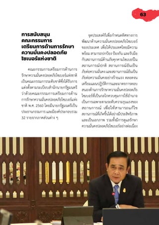 63
การสนับสนุน
คณะกรรมการ
เตรียมการด้านการรักษา
ความมั่นคงปลอดภัย
ไซเบอร์แห่งชาติ
คณะกรรมการเตรียมการด้านการ
รักษาความมั่นคงปลอดภัยไซเบอร์แห่งชาติ
เป็นคณะกรรมการระดับชาติซึ่งได้รับการ
แต่งตั้งตามระเบียบส�ำนักนายกรัฐมนตรี
ว่าด้วยคณะกรรมการเตรียมการด้าน
การรักษาความมั่นคงปลอดภัยไซเบอร์แห่ง
ชาติ พ.ศ. 2560 โดยมีนายกรัฐมนตรีเป็น
ประธานกรรมการ และมีองค์ประกอบรวม
32 รายจากภาคส่วนต่าง ๆ
จุดประสงค์ก็เพื่อก�ำหนดทิศทางการ
พัฒนาด้านความมั่นคงปลอดภัยไซเบอร์
ของประเทศ เพื่อให้ประเทศไทยมีความ
พร้อม สามารถปกป้อง ป้องกัน และรับมือ
กับสถานการณ์ด้านภัยคุกคามไซเบอร์ใน
สถานการณ์ปกติ สถานการณ์อันเป็น
ภัยต่อความมั่นคง และสถานการณ์อันเป็น
ภัยต่อความมั่นคงอย่างร้ายแรง ตลอดจน
เตรียมแผนปฏิบัติการและมาตรการตอบ
สนองด้านการรักษาความมั่นคงปลอดภัย
ไซเบอร์ที่เป็นกลไกควบคุมการใช้อ�ำนาจ
เป็นการเฉพาะตามระดับความรุนแรงของ
สถานการณ์ เพื่อให้สามารถแก้ไข
สถานการณ์ที่เกิดขึ้นได้อย่างมีประสิทธิภาพ
และเป็นเอกภาพ รวมทั้งมีการดูแลรักษา
ความมั่นคงปลอดภัยไซเบอร์อย่างต่อเนื่อง
 