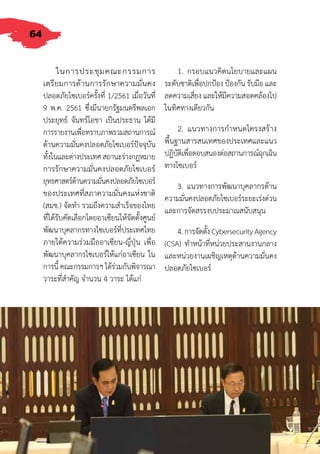 64
ในการประชุมคณะกรรมการ
เตรียมการด้านการรักษาความมั่นคง
ปลอดภัยไซเบอร์ครั้งที่ 1/2561 เมื่อวันที่
9 พ.ค. 2561 ซึ่งมีนายกรัฐมนตรีพลเอก
ประยุทธ์ จันทร์โอชา เป็นประธาน ได้มี
การรายงานเพื่อทราบภาพรวมสถานการณ์
ด้านความมั่นคงปลอดภัยไซเบอร์ปัจจุบัน
ทั้งในและต่างประเทศสถานะร่างกฎหมาย
การรักษาความมั่นคงปลอดภัยไซเบอร์
ยุทธศาสตร์ด้านความมั่นคงปลอดภัยไซเบอร์
ของประเทศที่สภาความมั่นคงแห่งชาติ
(สมช.) จัดท�ำ รวมถึงความส�ำเร็จของไทย
ที่ได้รับคัดเลือกโดยอาเซียนให้จัดตั้งศูนย์
พัฒนาบุคลากรทางไซเบอร์ที่ประเทศไทย
ภายใต้ความร่วมมืออาเซียน-ญี่ปุ่น เพื่อ
พัฒนาบุคลากรไซเบอร์ให้แก่อาเซียน ใน
การนี้ คณะกรรมการฯ ได้ร่วมกันพิจารณา
วาระที่ส�ำคัญ จ�ำนวน 4 วาระ ได้แก่
1. กรอบแนวคิดนโยบายและแผน
ระดับชาติเพื่อปกป้อง ป้องกัน รับมือ และ
ลดความเสี่ยง และให้มีความสอดคล้องไป
ในทิศทางเดียวกัน
2. แนวทางการก�ำหนดโครงสร้าง
พื้นฐานสารสนเทศของประเทศและแนว
ปฏิบัติเพื่อตอบสนองต่อสถานการณ์ฉุกเฉิน
ทางไซเบอร์
3. แนวทางการพัฒนาบุคลากรด้าน
ความมั่นคงปลอดภัยไซเบอร์ระยะเร่งด่วน
และการจัดสรรงบประมาณสนับสนุน
4.การจัดตั้งCybersecurityAgency
(CSA) ท�ำหน้าที่หน่วยประสานงานกลาง
และหน่วยงานเผชิญเหตุด้านความมั่นคง
ปลอดภัยไซเบอร์
 