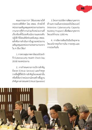 65
คณะกรรมการฯ ได้มอบหมายให้
กระทรวงดิจิทัลฯ โดย สพธอ. ท�ำหน้าที่
หน่วยงานเผชิญเหตุและหน่วยงานประสาน
งานกลางที่ท�ำงานร่วมกับหน่วยงานที่
เกี่ยวข้องทั้งในระดับนโยบายและระดับ
ปฏิบัติ ซึ่งไทยเซิร์ตช่วยสนับสนุน สพธอ.
ผลักดันการด�ำเนินการในฐานะหน่วยงาน
เผชิญเหตุและหน่วยงานประสานงานกลาง
ใน 4 เรื่อง ได้แก่
1.การตรวจสุขภาพทางไซเบอร์ประจ�ำ
ปี (Cybersecurity Health Check Day
2018) ของหน่วยงาน
2. การก�ำหนดรายการบริการส�ำคัญ
ยิ่งยวด (Critical Services) และก�ำหนด
รายชื่อผู้ที่ให้บริการส�ำคัญยิ่งยวดเหล่านั้น
หรือที่เรียกว่าหน่วยงานโครงสร้างพื้นฐาน
ส�ำคัญทางสารสนเทศ(CriticalOperators)
3. โครงการเร่งรัดการพัฒนาบุคลากร
ด้านความมั่นคงปลอดภัยไซเบอร์
(Intensive Cybersecurity Capacity
Building Program) เพื่อพัฒนาบุคลากร
ไซเบอร์จ�ำนวน 1,000 คน
4. การจัดงานซ้อมรับมือภัยคุกคาม
ไซเบอร์ภาคธุรกิจการเงิน การลงทุน และ
การประกันภัย
 