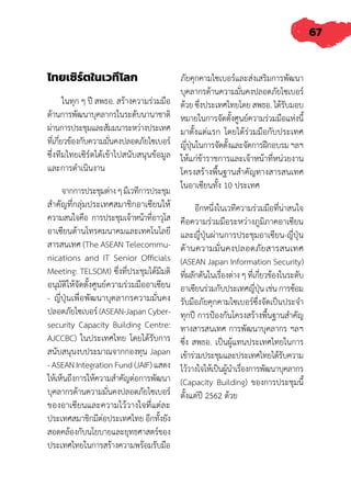 67
ไทยเซิร์ตในเวทีโลก
ในทุก ๆ ปี สพธอ. สร้างความร่วมมือ
ด้านการพัฒนาบุคลากรในระดับนานาชาติ
ผ่านการประชุมและสัมมนาระหว่างประเทศ
ที่เกี่ยวข้องกับความมั่นคงปลอดภัยไซเบอร์
ซึ่งทีมไทยเซิร์ตได้เข้าไปสนับสนุนข้อมูล
และการด�ำเนินงาน
จากการประชุมต่างๆมีเวทีการประชุม
ส�ำคัญที่กลุ่มประเทศสมาชิกอาเซียนให้
ความสนใจคือ การประชุมเจ้าหน้าที่อาวุโส
อาเซียนด้านโทรคมนาคมและเทคโนโลยี
สารสนเทศ (The ASEAN Telecommu-
nications and IT Senior Officials
Meeting: TELSOM) ซึ่งที่ประชุมได้มีมติ
อนุมัติให้จัดตั้งศูนย์ความร่วมมืออาเซียน
- ญี่ปุ่นเพื่อพัฒนาบุคลากรความมั่นคง
ปลอดภัยไซเบอร์ (ASEAN-Japan Cyber-
security Capacity Building Centre:
AJCCBC) ในประเทศไทย โดยได้รับการ
สนับสนุนงบประมาณจากกองทุน Japan
- ASEAN Integration Fund (JAIF) แสดง
ให้เห็นถึงการให้ความส�ำคัญต่อการพัฒนา
บุคลากรด้านความมั่นคงปลอดภัยไซเบอร์
ของอาเซียนและความไว้วางใจที่แต่ละ
ประเทศสมาชิกมีต่อประเทศไทย อีกทั้งยัง
สอดคล้องกับนโยบายและยุทธศาสตร์ของ
ประเทศไทยในการสร้างความพร้อมรับมือ
ภัยคุกคามไซเบอร์และส่งเสริมการพัฒนา
บุคลากรด้านความมั่นคงปลอดภัยไซเบอร์
ด้วย ซึ่งประเทศไทยโดย สพธอ. ได้รับมอบ
หมายในการจัดตั้งศูนย์ความร่วมมือแห่งนี้
มาตั้งแต่แรก โดยได้ร่วมมือกับประเทศ
ญี่ปุ่นในการจัดตั้งและจัดการฝึกอบรมฯลฯ
ให้แก่ข้าราชการและเจ้าหน้าที่หน่วยงาน
โครงสร้างพื้นฐานส�ำคัญทางสารสนเทศ
ในอาเซียนทั้ง 10 ประเทศ
อีกหนึ่งในเวทีความร่วมมือที่น่าสนใจ
คือความร่วมมือระหว่างภูมิภาคอาเซียน
และญี่ปุ่นผ่านการประชุมอาเซียน-ญี่ปุ่น
ด้านความมั่นคงปลอดภัยสารสนเทศ
(ASEAN Japan Information Security)
ที่ผลักดันในเรื่องต่างๆที่เกี่ยวข้องในระดับ
อาเซียนร่วมกับประเทศญี่ปุ่นเช่นการซ้อม
รับมือภัยคุกคามไซเบอร์ซึ่งจัดเป็นประจ�ำ
ทุกปี การป้องกันโครงสร้างพื้นฐานส�ำคัญ
ทางสารสนเทศ การพัฒนาบุคลากร ฯลฯ
ซึ่ง สพธอ. เป็นผู้แทนประเทศไทยในการ
เข้าร่วมประชุมและประเทศไทยได้รับความ
ไว้วางใจให้เป็นผู้น�ำเรื่องการพัฒนาบุคลากร
(Capacity Building) ของการประชุมนี้
ตั้งแต่ปี 2562 ด้วย
 