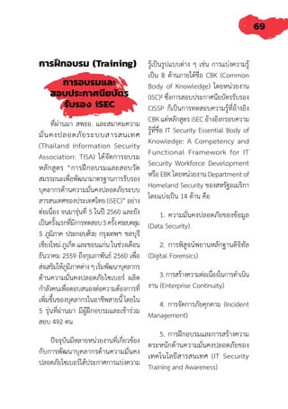 69
การฝึกอบรม (Training)
การอบรมและ
สอบประกาศนียบัตร
รับรอง iSEC
ที่ผ่านมา สพธอ. และสมาคมความ
มั่นคงปลอดภัยระบบสารสนเทศ
(Thailand Information Security
Association: TISA) ได้จัดการอบรม
หลักสูตร “การฝึกอบรมและสอบวัด
สมรรถนะเพื่อพัฒนามาตรฐานการรับรอง
บุคลากรด้านความมั่นคงปลอดภัยระบบ
สารสนเทศของประเทศไทย (iSEC)” อย่าง
ต่อเนื่อง จนมารุ่นที่ 5 ในปี 2560 และยัง
เป็นครั้งแรกที่มีการทดสอบ5ครั้งครอบคลุม
5 ภูมิภาค ประกอบด้วย กรุงเทพฯ ชลบุรี
เชียงใหม่ ภูเก็ต และขอนแก่น ในช่วงเดือน
ธันวาคม 2559 ถึงกุมภาพันธ์ 2560 เพื่อ
ส่งเสริมให้ภูมิภาคต่างๆเริ่มพัฒนาบุคลากร
ด้านความมั่นคงปลอดภัยไซเบอร์ ผลิต
ก�ำลังคนเพื่อตอบสนองต่อความต้องการที่
เพิ่มขึ้นของบุคลากรในอาชีพสายนี้ โดยใน
5 รุ่นที่ผ่านมา มีผู้ฝึกอบรมและเข้าร่วม
สอบ 492 คน
ปัจจุบันมีหลายหน่วยงานที่เกี่ยวข้อง
กับการพัฒนาบุคลากรด้านความมั่นคง
ปลอดภัยไซเบอร์ได้ประกาศการแบ่งความ
รู้เป็นรูปแบบต่าง ๆ เช่น การแบ่งความรู้
เป็น 8 ด้านภายใต้ชื่อ CBK (Common
Body of Knowledge) โดยหน่วยงาน
(ISC)² ซึ่งการสอบประกาศนียบัตรรับรอง
CISSP ก็เป็นการทดสอบความรู้ที่อ้างอิง
CBK แต่หลักสูตร iSEC อ้างอิงกรอบความ
รู้ที่ชื่อ IT Security Essential Body of
Knowledge: A Competency and
Functional Framework for IT
Security Workforce Development
หรือ EBK โดยหน่วยงาน Department of
Homeland Security ของสหรัฐอเมริกา
โดยแบ่งเป็น 14 ด้าน คือ
1. ความมั่นคงปลอดภัยของข้อมูล
(Data Security)
2. การพิสูจน์พยานหลักฐานดิจิทัล
(Digital Forensics)
3.การสร้างความต่อเนื่องในการด�ำเนิน
งาน (Enterprise Continuity)
4. การจัดการภัยคุกคาม (Incident
Management)
5. การฝึกอบรมและการสร้างความ
ตระหนักด้านความมั่นคงปลอดภัยของ
เทคโนโลยีสารสนเทศ (IT Security
Training and Awareness)
 