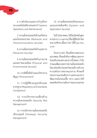 70
6. การด�ำเนินงานและการบ�ำรุงรักษา
ระบบเทคโนโลยีสารสนเทศ (IT Systems
Operations and Maintenance)
7. ความมั่นคงปลอดภัยด้านเครือข่าย
และโทรคมนาคม (Network and
Telecommunications Security)
8. ความมั่นคงปลอดภัยด้านบุคลากร
(Personnel Security)
9. ความมั่นคงปลอดภัยด้านกายภาพ
และสภาพแวดล้อม (Physical and
Environmental Security)
10. การจัดซื้อจัดจ้างและบริหารงาน
สัญญา (Procurement)
11. การปฏิบัติตามกฎระเบียบและ
มาตรฐาน (Regulatory and Standards
Compliance)
12. การบริหารความเสี่ยงด้าน
ความมั่นคงปลอดภัย (Security Risk
Management)
13. การบริหารความมั่นคงปลอดภัย
เชิงกลยุทธ์ (Strategic Security
Management)
14. ความมั่นคงปลอดภัยของระบบ
และแอปพลิเคชัน (System and
Application Security)
ในปี2560สพธอ.ได้เริ่มเปิดหลักสูตร
ผ่านระบบe-Learningให้แก่ผู้ที่สนใจโดย
สามารถศึกษาเนื้อหา iSEC ได้ที่ isec.tisa.
or.th
โครงการiSECเป็นหนึ่งความพยายาม
ของสพธอ.ที่จะผลักดันการพัฒนาบุคลากร
ในระดับประเทศ นอกจากนี้ สพธอ. ก�ำลัง
ร่างแผนพัฒนาบุคลากรความมั่นคงปลอดภัย
ไซเบอร์ระดับประเทศ โดยจะมีการส�ำรวจ
ความต้องการตลาดแรงงาน ทักษะที่
หน่วยงานเอกชนต้องการ และหาแนวทาง
พัฒนาคนในระยะสั้น กลาง และยาวให้
สอดคล้องกับความต้องการของภาคเอกชน
 