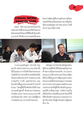 71
การอบรม SEC504
โดยสถาบัน SANS
สพธอ. จัดการอบรมร่วมกับสถาบัน
SANS สถาบันฝึกอบรมและวิจัยด้านความ
มั่นคงปลอดภัยไซเบอร์ที่มีชื่อเสียงในระดับ
นานาชาติ ซึ่งเป็นการอบรมต่อเนื่องของ
โครงการพัฒนาผู้เชี่ยวชาญด้านความมั่นคง
ปลอดภัยไซเบอร์ของหน่วยงานภาครัฐโดย
จัดอบรมหลักสูตร SEC504 ระหว่าง วันที่
20-25 กุมภาพันธ์ 2560
การอบรมหลักสูตร SEC504 โดย
สถาบัน SANS (SANS Security 504) ครั้ง
นี้เป็นผลมาจากบันทึกข้อตกลงความ
ร่วมมือด้านการยกระดับความพร้อมรับมือ
ภัยคุกคามไซเบอร์ (CERT Readiness) ต่อ
ภาคธุรกิจ การค้า อุตสาหกรรม และ
โครงสร้างพื้นฐานของประเทศ ปี 2559 ที่
ผ่านมา โดยผู้ที่ได้รับคัดเลือกให้เข้าร่วม
อบรมหลักสูตรนี้ ต้องผ่านการทดสอบ
ประเมิน Cyber Talent Assessment ซึ่ง
ออกโดยสถาบัน SANS ก่อน โดยมีผู้ผ่าน
การทดสอบรวม 22 คนเข้าร่วมอบรม
หลักสูตร SEC504 เป็นหลักสูตรสร้าง
ผู้เชี่ยวชาญที่มีหน้าที่รับมือเหตุภัยคุกคาม
ด้านความมั่นคงปลอดภัย (Incident
Response) ซึ่งกระทรวงกลาโหม สหรัฐฯ
ได้น�ำมาใช้เป็นแนวทางพัฒนาบุคลากรของ
หน่วยงาน มีเนื้อหาครอบคลุมการประเมิน
สถานการณ์การควบคุมความเสียหายและ
ประสานงานไปยังผู้ที่เกี่ยวข้องด้วยรูปแบบ
และวิธีการที่เหมาะสม รวมถึงการแก้ไข
เพื่อป้องกันการโจมตีในอนาคต โดยครั้งนี้
ได้รับเกียรติจากคุณBryceGalbraithจาก
สถาบัน SANS เป็นผู้ถ่ายทอดความรู้ตลอด
ทั้ง 6 วัน
 