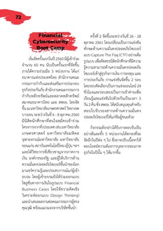 72
Financial
Cybersecurity
Boot Camp
เริ่มจัดครั้งแรกในปี 2560 มีผู้เข้าร่วม
จ�ำนวน 60 คน นับเป็นครั้งแรกที่จัดขึ้น
ภายใต้ความร่วมมือ 5 หน่วยงาน ได้แก่
ธนาคารแห่งประเทศไทย ส�ำนักงานคณะ
กรรมการก�ำกับและส่งเสริมการประกอบ
ธุรกิจประกันภัย ส�ำนักงานคณะกรรมการ
ก�ำกับหลักทรัพย์และตลาดหลักทรัพย์
สมาคมธนาคารไทย และ สพธอ. โดยจัด
ขึ้นณมหาวิทยาลัยเกษตรศาสตร์วิทยาเขต
บางเขน ระหว่างวันที่ 6 - 8 ตุลาคม 2560
มีนิสิตนักศึกษาที่สนใจสมัครเข้าร่วม
โครงการจากทั่วประเทศเช่นมหาวิทยาลัย
เกษตรศาสตร์ มหาวิทยาลัยมหิดล
จุฬาลงกรณ์มหาวิทยาลัย มหาวิทยาลัย
ขอนแก่นสถาบันเทคโนโลยีไทย-ญี่ปุ่นฯลฯ
และได้วิทยากรที่เชี่ยวชาญจากภาคการ
เงิน องค์กรของรัฐ และผู้ให้บริการด้าน
ความมั่นคงปลอดภัยไซเบอร์ชั้นน�ำของโลก
มาแชร์ความรู้และประสบการณ์แก่ผู้เข้า
อบรม โดยผู้เข้าอบรมยังได้ร่วมออกแบบ
โซลูชันทางการเงินในรูปแบบ Financial
Business Cases โดยใช้ความคิดเชิง
วิเคราะห์ออกแบบ (Design Thinking)
และน�ำเสนอผลงานต่อคณะกรรมการผู้ทรง
คุณวุฒิ พร้อมแมวมองจากบริษัทชั้นน�ำ
ครั้งที่ 2 จัดขึ้นระหว่างวันที่ 26 - 28
ตุลาคม 2561 โดยเปลี่ยนเป็นการแข่งขัน
ทักษะด้านความมั่นคงปลอดภัยไซเบอร์
แบบ Capture The Flag (CTF) อย่างเต็ม
รูปแบบ เพื่อคัดสรรนิสิตนักศึกษาที่มีความ
รู้ความสามารถด้านความมั่นคงปลอดภัย
ไซเบอร์เข้าสู่ธุรกิจการเงิน การลงทุน และ
การประกันภัย การแข่งขันจัดขึ้น 2 รอบ
โดยรอบคัดเลือกเป็นการแข่งออนไลน์ 24
ชั่วโมงและรอบสองเป็นการเข้าค่ายเพื่อ
เรียนรู้และแข่งขันไปด้วยกันเป็นเวลา 3
วัน2คืนซึ่งสพธอ.ได้สนับสนุนทุนส�ำหรับ
สอบใบรับรองสากลด้านความมั่นคง
ปลอดภัยไซเบอร์ให้แก่ทีมผู้ชนะด้วย
กิจกรรมดังกล่าวได้รับการตอบรับเป็น
อย่างดีและทั้ง 5 หน่วยงานได้ตกลงที่จะ
จัดอีกในปีต่อ ๆ ไป ซึ่งอาจปรับเนื้อหาให้
ตอบโจทย์ความต้องการบุคลากรของภาค
ธุรกิจในปีนั้น ๆ ให้มากขึ้น
 