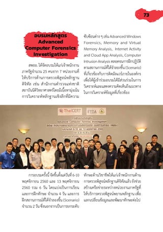 73
การอบรมครั้งนี้จัดขึ้นตั้งแต่วันที่6-10
พฤศจิกายน 2560 และ 13 พฤศจิกายน
2560 รวม 6 วัน โดยแบ่งเป็นการเรียน
และการฝึกทักษะ จ�ำนวน 4 วัน และการ
ฝึกสถานการณ์ที่ได้จ�ำลองขึ้น (Scenario)
จ�ำนวน 2 วัน ซึ่งนอกจากเป็นการยกระดับ
ทักษะด้านวิชาชีพให้แก่เจ้าพนักงานด้าน
การตรวจพิสูจน์หลักฐานดิจิทัลแล้วยังช่วย
สร้างเครือข่ายระหว่างหน่วยงานภาครัฐที่
ให้บริการตรวจพิสูจน์พยานหลักฐาน เพื่อ
แลกเปลี่ยนข้อมูลและพัฒนาทักษะต่อไป
อบรมหลักสูตร
Advanced
Computer Forensics
Investigation
สพธอ. ได้จัดอบรมให้แก่เจ้าพนักงาน
ภาครัฐจ�ำนวน 25 คนจาก 7 หน่วยงานที่
ให้บริการด้านการตรวจพิสูจน์หลักฐาน
ดิจิทัล เช่น ส�ำนักงานต�ำรวจแห่งชาติ
สถาบันนิติวิทยาศาสตร์โดยมีเนื้อหามุ่งเน้น
การวิเคราะห์หลักฐานเชิงลึกที่มีความ
ซับซ้อนต่าง ๆ เช่น Advanced Windows
Forensics, Memory and Virtual
Memory Analysis, Internet Activity
and Cloud App Analysis, Computer
IntrusionAnalysisตลอดจนการฝึกปฏิบัติ
ตามสถานการณ์ที่ได้จ�ำลองขึ้น(Scenario)
ที่เกี่ยวข้องกับการติดมัลแวร์ภายในองค์กร
เพื่อให้ผู้เข้าร่วมอบรมได้มีส่วนร่วมในการ
วิเคราะห์และแสดงความคิดเห็นถึงแนวทาง
ในการวิเคราะห์ข้อมูลที่เกี่ยวข้อง
 