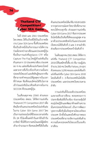 74
Thailand CTF
Competition/
Cyber SEA Game
ในปี 2560 และ 2561 ประเทศไทย
โดย สพธอ. ได้รับเกียรติให้เป็นเจ้าภาพจัด
งาน Cyber SEA Game ขึ้นที่ประเทศไทย
ซึ่งเป็นอีกหนึ่งในกิจกรรมภายใต้ความ
ร่วมมือระหว่างอาเซียนและประเทศญี่ปุ่น
ซึ่งเป็นการแข่งขันรูปแบบ CTF หรือ
Capture The Flag โดยผู้เข้าแข่งขันเป็น
ตัวแทนจาก 10 ประเทศอาเซียน ประเทศ
ละ 4 คน แต่ละทีมต้องแข่งกันตอบโจทย์
เฉพาะทางที่เกี่ยวข้องกับความมั่นคง
ปลอดภัยไซเบอร์ และตัดสินผู้ชนะจากทีม
ที่สามารถท�ำคะแนนได้สูงสุดภายในเวลา
ที่ก�ำหนด ทีมที่ชนะเลิศจะได้รับโอกาส
เข้าร่วมแข่งขันในเวทีระดับสากลในงาน
SECCON ที่ประเทศญี่ปุ่น
ในเดือนตุลาคม 2560 ส่วนของ
ประเทศไทย สพธอ. ได้จัดการแข่งขัน
Thailand CTF Competition 2017 เพื่อ
คัดเลือกตัวแทนประเทศไทยไปแข่งขันต่อ
ในงาน Cyber SEA Game 2017 โดย
เป็นการแข่งออนไลน์ที่มีระยะเวลาแข่งขัน
ถึง 24 ชั่วโมงตั้งแต่เช้าวันเสาร์ถึงเช้าวัน
อาทิตย์ ซึ่งได้รับความสนใจและมีผู้สมัคร
เข้ามาจ�ำนวนมาก ทีมชนะเลิศที่ได้เป็นทีม
ตัวแทนประเทศไทยได้แก่ทีมh0ldth3d00r
จากจุฬาลงกรณ์มหาวิทยาลัยที่สามารถ
ตอบได้ครบทุกข้อ ส่วนผลการแข่งขัน
Cyber SEA Game 2017 ทีมจากประเทศ
อินโดนีเซียเป็นทีมที่ได้คะแนนสูงสุด ตาม
มาด้วยประเทศสิงคโปร์และประเทศ
เวียดนามได้อันดับที่ 2 และ 3 ตามล�ำดับ
ส่วนทีมจากประเทศไทยคว้าอันดับที่ 4
ในเดือนตุลาคม2561สพธอ.ได้จัดการ
แข่งขัน Thailand CTF Competition
2018 มีทีมสมัครทั้งสิ้น 65 ทีม รวมผู้เล่น
จ�ำนวน 260 คน โดยทีม Pattara_Knight
ด้วยคะแนน 3,290 คะแนน และส่งทีมเข้า
แข่งขันแข่งขัน Cyber SEA Game 2018
โดยอันดับที่ 1 - 3 คือประเทศอินโดนีเซีย
ประเทศไทย และประเทศเวียดนามตาม
ล�ำดับ
การแข่งขันทั้งในระดับประเทศไทย
และระดับอาเซียน ตลอดจนการ
ประชาสัมพันธ์ที่เกี่ยวข้อง ช่วยกระตุ้นให้
คนรุ่นใหม่รู้จักและพัฒนาทักษะด้านความ
มั่นคงปลอดภัยไซเบอร์ เป็นการพัฒนา
บุคลากรเพื่อรับมือภัยคุกคามไซเบอร์ของ
ประเทศ อีกทั้งยังแสดงถึงศักยภาพของ
ประเทศไทยที่สามารถจัดงานแข่งขันด้าน
ความมั่นคงปลอดภัยไซเบอร์ในระดับ
อาเซียน
 