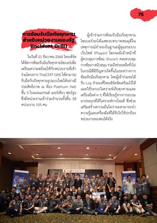 75
การซ้อมรับมือภัยคุกคาม
ส�ำหรับหน่วยงานของรัฐ
(Incident Drill)
ในวันที่ 21 ธันวาคม 2560 ไทยเซิร์ต
ได้จัดการซ้อมรับมือภัยคุกคามไซเบอร์เพื่อ
เตรียมความพร้อมให้กับหน่วยงานที่เข้า
ร่วมโครงการ ThaiCERT GMS ให้สามารถ
รับมือกับภัยคุกคามรูปแบบใหม่ได้อย่างมี
ประสิทธิภาพ ณ ห้อง Platinum Hall
ชั้น 3 โรงแรมแกรนด์ เมอร์เคียว ฟอร์จูน
ซึ่งมีหน่วยงานเข้าร่วมจ�ำนวนทั้งสิ้น 58
หน่วยงาน 105 คน
ผู้เข้าร่วมการซ้อมรับมือภัยคุกคาม
ไซเบอร์จะได้แสดงบทบาทสมมุติใน
เหตุการณ์จ�ำลองในฐานะผู้ดูแลระบบ
เว็บไซต์ (Player) โดยจะมีเจ้าหน้าที่
ผู้ควบคุมการซ้อม (Excon) คอยควบคุม
การซ้อมฯสนับสนุนรวมถึงช่วยเหลือทั่วไป
ในกรณีที่มีปัญหาเกิดขึ้นในระหว่างการ
ซ้อมรับมือภัยคุกคาม โดยผู้เข้าร่วมจะได้
รับ Log จ�ำลองที่ไทยเซิร์ตจัดเตรียมไว้ให้
และใช้ระบบวิเคราะห์ภัยคุกคามและ
เครื่องมือต่าง ๆ ที่ได้เรียนรู้จากการอบรม
มาประยุกต์ใช้วิเคราะห์การโจมตี ซึ่งช่วย
เสริมสร้างความมั่นใจว่าจะสามารถน�ำ
ความรู้และเครื่องมือที่ได้รับไปใช้ปกป้อง
หน่วยงานของตนได้จริง
 