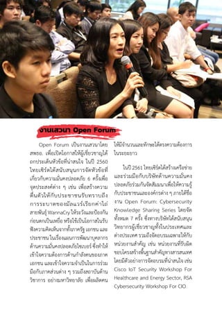 77
งานเสวนา Open Forum
Open Forum เป็นงานเสวนาโดย
สพธอ. เพื่อเปิดโอกาสให้ผู้เชี่ยวชาญได้
ถกประเด็นหัวข้อที่น่าสนใจ ในปี 2560
ไทยเซิร์ตได้สนับสนุนการจัดหัวข้อที่
เกี่ยวกับความมั่นคงปลอดภัย 6 ครั้งเพื่อ
จุดประสงค์ต่าง ๆ เช่น เพื่อสร้างความ
ตื่นตัวให้กับประชาชนรับทราบถึง
การระบาดของมัลแวร์เรียกค่าไถ่
สายพันธุ์ WannaCry ให้ระวังและป้องกัน
ก่อนตกเป็นเหยื่อ หรือใช้เป็นโอกาสในรับ
ฟังความคิดเห็นจากทั้งภาครัฐ เอกชน และ
ประชาชน ในเรื่องแผนการพัฒนาบุคลากร
ด้านความมั่นคงปลอดภัยไซเบอร์ ซึ่งท�ำให้
เข้าใจความต้องการด้านก�ำลังคนของภาค
เอกชน และเข้าใจความจ�ำเป็นในการร่วม
มือกับภาคส่วนต่าง ๆ รวมถึงสถาบันด้าน
วิชาการ อย่างมหาวิทยาลัย เพื่อผลิตคน
ให้มีจ�ำนวนและทักษะได้ตรงความต้องการ
ในระยะยาว
ในปี 2561 ไทยเซิร์ตได้สร้างเครือข่าย
และร่วมมือกับบริษัทด้านความมั่นคง
ปลอดภัยร่วมกันจัดสัมมนาเพื่อให้ความรู้
กับประชาชนและองค์กรต่าง ๆ ภายใต้ชื่อ
งาน Open Forum: Cybersecurity
Knowledge Sharing Series โดยจัด
ทั้งหมด 7 ครั้ง ซึ่งทางบริษัทได้สนับสนุน
วิทยากรผู้เชี่ยวชาญทั้งในประเทศและ
ต่างประเทศ รวมถึงจัดอบรมเฉพาะให้กับ
หน่วยงานส�ำคัญ เช่น หน่วยงานที่รับผิด
ชอบโครงสร้างพื้นฐานส�ำคัญทางสารสนเทศ
โดยมีตัวอย่างการจัดอบรมที่น่าสนใจ เช่น
Cisco IoT Security Workshop For
Healthcare and Energy Sector, RSA
Cybersecurity Workshop For CIO
 