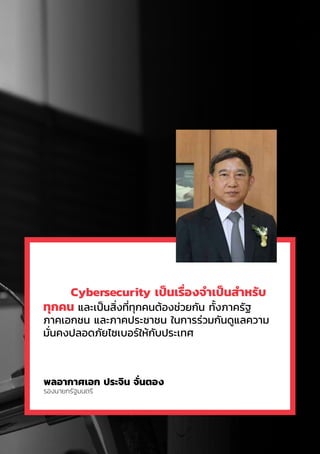 7
	 Cybersecurity เป็นเรื่องจำ�เป็นสำ�หรับ
ทุกคน และเป็นสิ่งที่ทุกคนต้องช่วยกัน ทั้งภาครัฐ
ภาคเอกชน และภาคประชาชน ในการร่วมกันดูแลความ
มั่นคงปลอดภัยไซเบอร์ให้กับประเทศ
พลอากาศเอก ประจิน จั่นตอง
รองนายกรัฐมนตรี
 