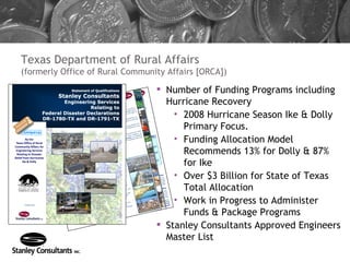 Texas Department of Rural Affairs (formerly Office of Rural Community Affairs [ORCA]) Number of Funding Programs including Hurricane Recovery 2008 Hurricane Season Ike & Dolly Primary Focus. Funding Allocation Model Recommends 13% for Dolly & 87% for Ike Over $3 Billion for State of Texas Total Allocation Work in Progress to Administer Funds & Package Programs Stanley Consultants Approved Engineers Master List 