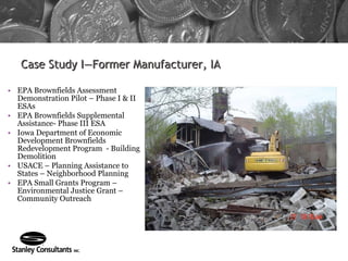 Case Study I—Former Manufacturer, IA EPA Brownfields Assessment Demonstration Pilot – Phase I & II ESAs  EPA Brownfields Supplemental Assistance- Phase III ESA Iowa Department of Economic Development Brownfields Redevelopment Program  - Building Demolition USACE – Planning Assistance to States – Neighborhood Planning EPA Small Grants Program – Environmental Justice Grant – Community Outreach 