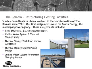 The Domain – Restructuring Existing Facilities Stanley Consultants has been involved in the transformation of The Domain since 2001.  Our first assignments were for Austin Energy, the municipal power agency.  Those assignments included: Civil, Structural, & Architectural Support Chilled Water System & Thermal Storage Study Thermal Storage Tank Procurement Assistance Thermal Storage System Piping Design Chilled Water System for Domain Shopping Center 