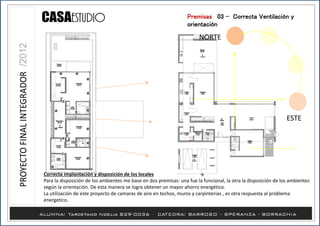 ESTE
NORTE
Premisas /03 - Correcta Ventilación y
orientación
Correcta implantación y disposición de los locales
Para la disposición de los ambientes me base en dos premisas: una fue la funcional, la otra la disposición de los ambientes
según la orientación. De esta manera se logra obtener un mayor ahorro energético.
La utilización de este proyecto de camaras de aire en techos, muros y carpinterias , es otra respuesta al problema
energetico.
 