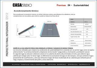 1145 mm
2040 mm
900mm
DISEÑO DE LA CAJA ARQUITECTONICA PARA DISMINUIR LA PERDIDA Y GANANCIA DE ENERGIA TERMICA
Los recursos utilizados para mejorar las condiciones de sustentabilidad de la vivienda son: en primer lugar, como se explico
anteriormente “la correcta orientación y disposicion de los locales” asegurando su iluminación y ventilación natural.
En segundo lugar se ubicaron colectores solares en la cubierta de planta alta,orientados al norte, para obtener agua
caliente por energía solar. En tercer lugar, se diferenció la acumulacíon de agua en dos tanques, uno que contiene el agua
proveniente de la perforación, y otro que almacena el agua de lluvia recolectada de las cubiertas para utilizarla para el
riego, limpieza y mantenimiento del jardín y areas exteriores.
Para acondicionar la vivienda en invierno, se utilizan colectores solares, para abastecer los radiadores, estos se
complementan con una caldera, para invierno cuando se reducen las horas de sol.
Montaje vertical
Dimensiones 1,145x2,07x0,90
Area total (m2) 2,37
Area del absorbrdor (m2) 2,23
Volumen del absorbedor 1,42
Caudal nominal (l/h) 50
Carcasa Fibra de vidrio
Aislamiento lana mineral
Crcuito hidraulico Doble serpentin
MODELO
GAMA
FKT-1S
Premisas /04 - Sustentabilidad
 