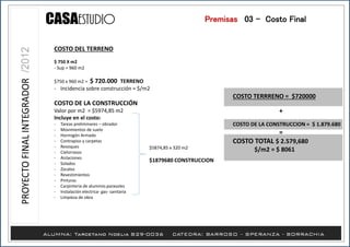 Premisas /03 - Costo Final
COSTO DEL TERRENO
$ 750 X m2
- Sup = 960 m2
$750 x 960 m2 = $ 720.000 TERRENO
- Incidencia sobre construcción = $/m2
COSTO DE LA CONSTRUCCIÓN
Valor por m2 = $5974,85 m2
Incluye en el costo:
- Tareas preliminares – obrador
- Movimientos de suelo
- Hormigón Armado
- Contrapiso y carpetas
- Revoques
- Cielorrasos
- Aislaciones
- Solados
- Zocalos
- Revestimientos
- Pinturas
- Carpinteria de aluminio.parasoles
- Instalación electrica- gas- sanitaria
- Limpieza de obra
$5874,85 x 320 m2
$1879680 CONSTRUCCION
COSTO TERRRENO = $720000
+
COSTO DE LA CONSTRUCCION = $ 1.879.680
=
COSTO TOTAL $ 2.579,680
$/m2 = $ 8061
 