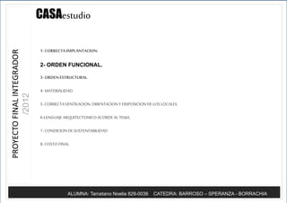 Casadel prado
Parque Leloir, ituzaingo
ALUMNA: Tarcetano Noelia 829-0036 CATEDRA: BARROSO – SPERANZA - BORRACHIA
CASAestudioPROYECTOFINALINTEGRADOR
/2012
1- CORRECTA IMPLANTACION.
2- ORDEN FUNCIONAL.
3- ORDENESTRUCTURAL.
4- MATERIALIDAD.
5- CORRECTAVENTILACION,ORIENTACIONY DISPOSICIONDE LOS LOCALES.
6-LENGUAJEARQUITECTONICOACORDEALTEMA.
7- CONDICIONDE SUSTENTABILIDAD.
8- COSTO FINAL.
 