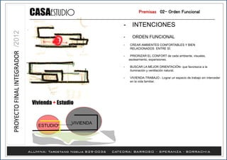 Vivienda + Estudio
- INTENCIONES
- ORDEN FUNCIONAL
- CREAR AMBIENTES CONFORTABLES Y BIEN
RELACIONADOS ENTRE SÍ.
- PRIORIZAR EL CONFORT de cada ambiente, visuales,
asoleamiento, expansiones.
- BUSCAR LA MEJOR ORIENTACIÓN- que favorezca a la
iluminación y ventilación natural.
- VIVIENDA-TRABAJO - Lograr un espacio de trabajo sin interceder
en la vida familiar.
Premisas /02- Orden Funcional
VIVIENDA
ESTUDIO
 