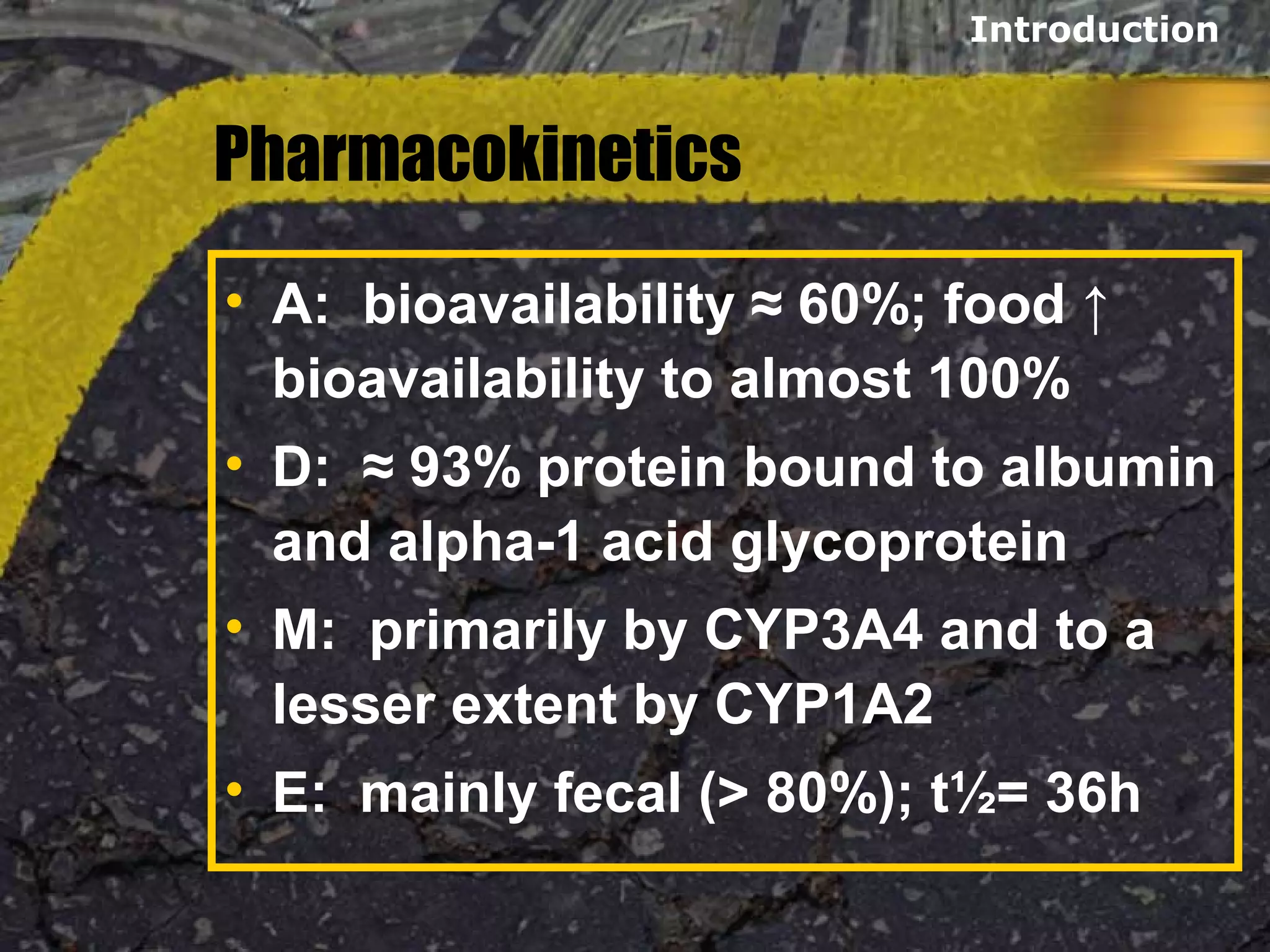 Pharmacokinetics
• A: bioavailability ≈ 60%; food ↑
bioavailability to almost 100%
• D: ≈ 93% protein bound to albumin
and alpha-1 acid glycoprotein
• M: primarily by CYP3A4 and to a
lesser extent by CYP1A2
• E: mainly fecal (> 80%); t½= 36h
Introduction
 